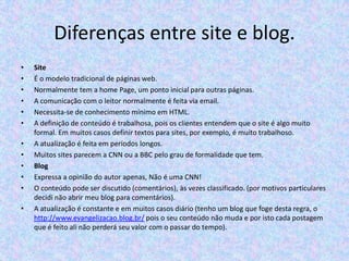 Diferenças entre site e blog.
•
•
•
•
•
•
•
•
•
•
•

•

Site
É o modelo tradicional de páginas web.
Normalmente tem a home Page, um ponto inicial para outras páginas.
A comunicação com o leitor normalmente é feita via email.
Necessita-se de conhecimento mínimo em HTML.
A definição de conteúdo é trabalhosa, pois os clientes entendem que o site é algo muito
formal. Em muitos casos definir textos para sites, por exemplo, é muito trabalhoso.
A atualização é feita em períodos longos.
Muitos sites parecem a CNN ou a BBC pelo grau de formalidade que tem.
Blog
Expressa a opinião do autor apenas, Não é uma CNN!
O conteúdo pode ser discutido (comentários), às vezes classificado. (por motivos particulares
decidi não abrir meu blog para comentários).
A atualização é constante e em muitos casos diário (tenho um blog que foge desta regra, o
http://www.evangelizacao.blog.br/ pois o seu conteúdo não muda e por isto cada postagem
que é feito ali não perderá seu valor com o passar do tempo).

 
