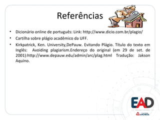 Referências
• Dicionário online de português: Link: http://www.dicio.com.br/plagio/
• Cartilha sobre plágio acadêmico da UFF.
• Kirkpatrick, Ken. University,DePauw. Evitando Plágio. Título do texto em
Inglês: Avoiding plagiarism.Endereço do original (em 29 de set. de
2001):http://www.depauw.edu/admin/arc/plag.html Tradução: Jakson
Aquino.
 