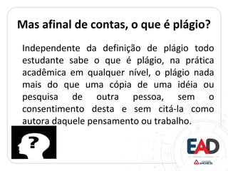 Mas afinal de contas, o que é plágio?
Independente da definição de plágio todo
estudante sabe o que é plágio, na prática
acadêmica em qualquer nível, o plágio nada
mais do que uma cópia de uma idéia ou
pesquisa de outra pessoa, sem o
consentimento desta e sem citá-la como
autora daquele pensamento ou trabalho.
 