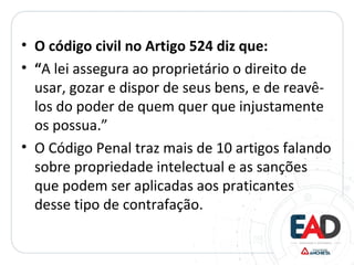 • O código civil no Artigo 524 diz que:
• “A lei assegura ao proprietário o direito de
usar, gozar e dispor de seus bens, e de reavê-
los do poder de quem quer que injustamente
os possua.”
• O Código Penal traz mais de 10 artigos falando
sobre propriedade intelectual e as sanções
que podem ser aplicadas aos praticantes
desse tipo de contrafação.
 