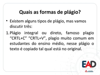 Quais as formas de plágio?
• Existem alguns tipos de plágio, mas vamos
discutir três:
1.Plágio integral ou direto, famoso plagio
“CRTL+C” “CRTL+V”, plagio muito comum em
estudantes do ensino médio, nesse plágio o
texto é copiado tal qual está no original.
 