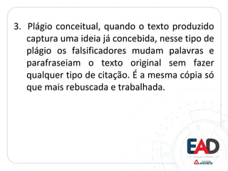 3. Plágio conceitual, quando o texto produzido
captura uma ideia já concebida, nesse tipo de
plágio os falsificadores mudam palavras e
parafraseiam o texto original sem fazer
qualquer tipo de citação. É a mesma cópia só
que mais rebuscada e trabalhada.
 