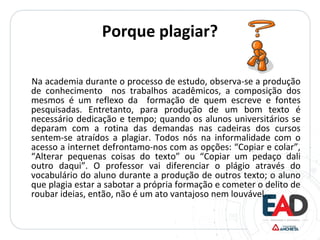 Porque plagiar?
Na academia durante o processo de estudo, observa-se a produção
de conhecimento nos trabalhos acadêmicos, a composição dos
mesmos é um reflexo da formação de quem escreve e fontes
pesquisadas. Entretanto, para produção de um bom texto é
necessário dedicação e tempo; quando os alunos universitários se
deparam com a rotina das demandas nas cadeiras dos cursos
sentem-se atraídos a plagiar. Todos nós na informalidade com o
acesso a internet defrontamo-nos com as opções: “Copiar e colar”,
“Alterar pequenas coisas do texto” ou “Copiar um pedaço dali
outro daqui”. O professor vai diferenciar o plágio através do
vocabulário do aluno durante a produção de outros texto; o aluno
que plagia estar a sabotar a própria formação e cometer o delito de
roubar ideias, então, não é um ato vantajoso nem louvável.
 