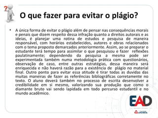 O que fazer para evitar o plágio?
• A única forma de evitar o plágio além de pensar nas consequências morais
e penais que dizem respeito dessa infração quanto a direitos autorais e as
ideias, é planejar uma rotina de estudos e pesquisa de maneira
responsável, com horários estabelecidos, autores e obras relacionados
com o tema proposto demarcados anteriormente. Assim, ao se preparar o
estudante terá tempo para assimilar o que pesquisou e fazer reflexões
paulatinamente; dependendo da pesquisa a mesma pode ser
experimentada também numa metodologia prática com questionários,
observação de caso, entre outras estratégias, dessa maneira será
enriquecida e não haverá razão para a existência de plágio no material
final. Outro ponto para evitar essa atitude é tirar todas as duvidas das
muitas maneiras de fazer as referências bibliográficas corretamente no
texto. O aluno deverá também no processo de escrita desenvolver a
credibilidade em si mesmo, valorizando sua produção que como o
diamante bruto vai sendo lapidada em todo percurso estudantil e no
mundo acadêmico.
 
