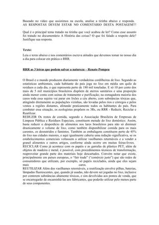 Baseado no vídeo que assistimos na escola, analise a tirinha abaixo e responda. 
AS RESPOSTAS DEVEM ESTAR NO COMENTÁRIO DESTA POSTAGEM!!! 
Qual é o principal tema tratado na tirinha que você acabou de ler? Como esse assunto 
foi tratado no documentário A História das coisas? O que foi falado a respeito dele? 
Justifique sua resposta. 
Texto: 
Leia o texto abaixo e nos comentários escreva atitudes que devemos tomar no nosso dia 
a dia para colocar em prática o RRR. 
RRR as 3 letras que podem salvar a natureza – Renato Pompeu 
O Brasil e o mundo produzem diariamente verdadeiras cordilheiras de lixo. Segundo as 
estatísticas ambientais, cada habitante do país joga no lixo em média um quilo de 
resíduos a cada dia, o que representa perto de 180 mil toneladas. E só 10 por cento dos 
mais de 5 mil municípios brasileiros dispõem de aterros sanitários e uma proporção 
ainda menor conta com usinas de tratamento e purificação; na esmagadora maioria dos 
casos toda essa sujeira vai parar em lixões a céu aberto, com substâncias tóxicas que, 
atingindo diretamente as populações vizinhas, são levadas pelos rios e córregos e pelos 
ventos a regiões distantes, afetando praticamente todos os habitantes do país. Para 
combater essa situação, os ecologistas propõem os 3Rs, ou RRR - Reduzir, Reciclar e 
Reutilizar. 
REDUZIR Os restos de comida, segundo a Associação Brasileira de Empresas de 
Limpeza Pública e Resíduos Especiais, constituem metade do lixo doméstico. Assim, 
basta reduzir o desperdício de alimentos nos lares brasileiros para não só diminuir 
drasticamente o volume de lixo, como também disponibilizar comida para os mais 
carentes, os desnutridos e famintos. Também as embalagens constituem perto de 45% 
do lixo nas cidades maiores, e aqui igualmente caberia uma redução significativa, se os 
estabelecimentos comerciais voltassem a utilizar vasilhames retornáveis e a vender a 
granel alimentos e outros artigos, conforme ainda ocorre em muitas feiras-livres. 
RECICLAR Como já acontece com os papéis e as garrafas de plástico PET, além de 
objetos de madeira e metal, é possível, com procedimentos técnicos de transformação, 
reaproveitar grande parte dos materiais hoje descartados. Convém notar que existe, 
principalmente em países europeus, o “fair trade” (“comércio justo”) que são redes de 
consumidores que utilizam, por exemplo, só papéis reciclados, ainda que eles sejam 
mais caros. 
REUTILIZAR Além dos vasilhames retornáveis, a reutilização envolve pilhas, baterias, 
lâmpadas fluorescentes, que, quando já usadas, não devem ser jogadas no lixo, inclusive 
por conterem substâncias altamente tóxicas, e sim devolvidas aos pontos de venda, que 
se encarregarão de encaminhá-las aos fabricantes, que poderão utilizar pelo menos parte 
de seus componentes. 
