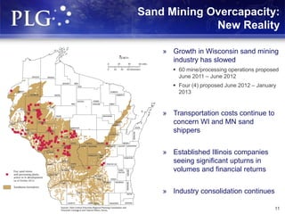 Sand Mining Overcapacity:
New Reality
11
» Growth in Wisconsin sand mining
industry has slowed
 60 mine/processing operations proposed
June 2011 – June 2012
 Four (4) proposed June 2012 – January
2013
» Transportation costs continue to
concern WI and MN sand
shippers
» Established Illinois companies
seeing significant upturns in
volumes and financial returns
» Industry consolidation continues
 