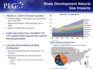 Shale Development Natural
Gas Impacts
» Industry a “victim of its own success”
 Fracking results in oversupply; gas prices down
33% since 2010
 Rigs leave Marcellus, other gas plays for oil
plays
 Helped to deflate frac sand boom
» Lower gas prices have resulted in 10-
13% market share capture from coal for
thermal generation
» Low gas prices fueling industrial
renaissance
 Overall manufacturing (cost of electricity; “re-
shoring”)
 Specific sectors that use natural gas as a
feedstock
– Methanol (16MM m/t new capacity under consideration)
– Steel
– Fertilizer
16
 