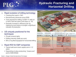 Hydraulic Fracturing and
Horizontal Drilling
4
» Rapid evolution of drilling technology
 Fracking first used in 1947
 Revolutionary advances since 2009
 Time required for drilling 15,000+ ft. well cut
in half in last two years (nine days vs. 18)
 Dramatic increase in efficiency per rig,
making rig count alone no longer a significant
indicator of production
» US uniquely positioned for the
techniques
 Private mineral rights
 Drilling intensity (wells per acre)
 90% of rig fleet equipped for horizontal drilling
» Rapid ROI for E&P companies
 Typical well earns back capital cost in 1-2
years
 Depending on play productivity, “break even”
point of $40-85/bbl.
Source: L. Maugeri, Harvard Kennedy School; PLG analysis
 