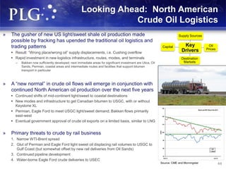 44
Looking Ahead: North American
Crude Oil Logistics
» The gusher of new US light/sweet shale oil production made
possible by fracking has upended the traditional oil logistics and
trading patterns
 Result: “Wrong place/wrong oil” supply displacements, i.e. Cushing overflow
 Rapid investment in new logistics infrastructure, routes, modes, and terminals
– Bakken now sufficiently developed; next immediate areas for significant investment are Utica, Oil
Sands, Permian, coastal areas and intermediate routes and facilities that support bitumen
transport in particular
» A “new normal” in crude oil flows will emerge in conjunction with
continued North American oil production over the next five years
 Continued shifts of mid-continent light/sweet to coastal destinations
 New modes and infrastructure to get Canadian bitumen to USGC, with or without
Keystone XL
 Permian, Eagle Ford to meet USGC light/sweet demand; Bakken flows primarily
east-west
 Eventual government approval of crude oil exports on a limited basis, similar to LNG
» Primary threats to crude by rail business
1. Narrow WTI-Brent spread
2. Glut of Permian and Eagle Ford light sweet oil displacing rail volumes to USGC to
Gulf Coast (but somewhat offset by new rail deliveries from Oil Sands)
3. Continued pipeline development
4. Water-borne Eagle Ford crude deliveries to USEC
44
Key
Drivers
Supply Sources
Oil
Prices
Destination
Markets
Capital
Source: CME and Morningstar
 