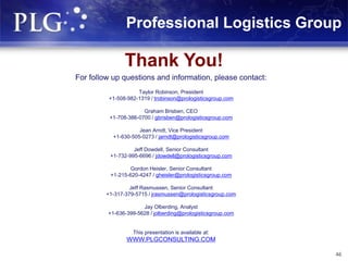 Thank You!
For follow up questions and information, please contact:
Taylor Robinson, President
+1-508-982-1319 / trobinson@prologisticsgroup.com
Graham Brisben, CEO
+1-708-386-0700 / gbrisben@prologisticsgroup.com
Jean Arndt, Vice President
+1-630-505-0273 / jarndt@prologisticsgroup.com
Jeff Dowdell, Senior Consultant
+1-732-995-6696 / jdowdell@prologisticsgroup.com
Gordon Heisler, Senior Consultant
+1-215-620-4247 / gheisler@prologisticsgroup.com
Jeff Rasmussen, Senior Consultant
+1-317-379-5715 / jrasmussen@prologisticsgroup.com
Jay Olberding, Analyst
+1-636-399-5628 / jolberding@prologisticsgroup.com
This presentation is available at:
WWW.PLGCONSULTING.COM
Professional Logistics Group
46
 