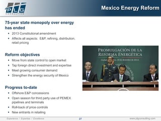 27Experience / Expertise / Excellence www.plgconsulting.com
Mexico Energy Reform
75-year state monopoly over energy
has ended
▪ 2013 Constitutional amendment
▪ Affects all aspects: E&P, refining, distribution,
retail pricing
Reform objectives
▪ Move from state control to open market
▪ Tap foreign direct investment and expertise
▪ Meet growing consumer demand
▪ Strengthen the energy security of Mexico
Progress to-date
▪ Offshore E&P concessions
▪ Open season for third party use of PEMEX
pipelines and terminals
▪ Roll-back of price controls
▪ New entrants in retailing
 