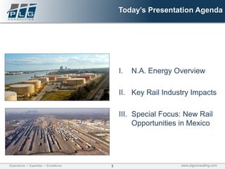 3Experience / Expertise / Excellence www.plgconsulting.com
Today’s Presentation Agenda
I. N.A. Energy Overview
II. Key Rail Industry Impacts
III. Special Focus: New Rail
Opportunities in Mexico
 