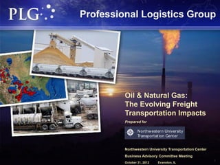 Professional Logistics Group




         Oil & Natural Gas:
         The Evolving Freight
         Transportation Impacts
         Prepared for

                 Nort hw est er n Universit y
                 Transport at ion Cent er


         Northwestern University Transportation Center
         Business Advisory Committee Meeting
         October 31, 2012    Evanston, IL
                                                         1
 