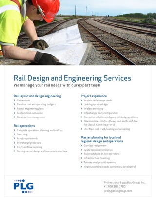 Rail Design and Engineering Services
We manage your rail needs with our expert team

Rail layout and design engineering                  Project experience
› Conceptuals                                       › In-plant rail storage yards
› Construction and operating budgets                › Loading rack trackage
› Formal engineering plans                          › In-plant switching
› Geotechnical evaluation                           › Interchange track configuration
› Construction management                           › Corrective solutions to legacy rail design problems
                                                    › New mainline corridors (heavy haul and branch line
                                                      for Class I, II, and III carriers)
Rail operations
                                                    › Unit train loop track/loading and unloading
› Complete operations planning and analysis
› Switching
› Asset requirements                                Master planning for local and
› Interchange processes
                                                    regional design and operations
                                                    › Corridor realignment
› Car/train flow modeling
                                                    › Grade crossing elimination
› Serving carrier design and operations interface
                                                    › Build-out/build-in, new corridors
                                                    › Infrastructure financing
                                                    › Turnkey design-build-operate
                                                    › Negotiations (railroads, authorities, developers)




                                                                            Professional Logistics Group, Inc.
                                                                            +1.708.386.0700
                                                                            prologisticsgroup.com
 