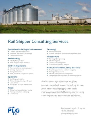 Rail Shipper Consulting Services
Comprehensive Rail Logistics Assessment           Technology
› Cost and operational efficiency                 › Needs assessment
› Personnel, processes & technology               › Systems evaluation, selection, and implementation
› Competitive options
                                                  Infrastructure
Benchmarking                                      ›   Rail design & engineering
› Industry best practices                         ›   Site due diligence
› Rates (waybill sample and RVC)                  ›   Construction management
                                                  ›   Economic cost/benefit analysis
Contract Negotiations
›   Representation or advisory support            Health, Environmental, Safety & Security
›   Strategy development                          ›   Regulatory compliance audit and programs
›   Transportation law                            ›   Training and procedures
›   Mode and carrier competitive options          ›   HAZMAT transportation management
                                                  ›   Emergency preparedness and incident investigation
Operations
›   Switching optimization
    Railcar storage, cleaning and repair
›
›   Local service
                                            Professional Logistics Group, Inc. (PLG)
›   Rail-related facilities and functions   provides expert rail shipper consulting services
Assets                                      focused on reducing supply chain costs,
› Railcar fleet acquisition and leasing
› Fleet specifications and sizing           improving operational efficiency, and elevating
› Locomotives
                                            client logistics to “best-in-class” standards.




                                                                        Professional Logistics Group, Inc.
                                                                        +1.708.386.0700
                                                                        prologisticsgroup.com
 