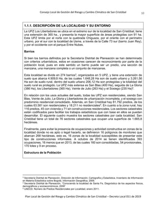 Consejo Local de Gestión del Riesgo y Cambio Climático de San Cristóbal
Plan Local de Gestión del Riesgo y Cambio Climático de San Cristóbal – Decreto Local 011 de 2019
10
1.1.1. DESCRIPCIÓN DE LA LOCALIDAD Y SU ENTORNO
La UPZ Los Libertadores se ubica en el extremo sur de la localidad de San Cristóbal; tiene
una extensión de 365 ha., y presenta la mayor superficie de áreas protegidas con 91 ha.
Esta UPZ limita por el norte con la quebrada Chiguaza, por el oriente con el perímetro
urbano, por el sur con la localidad de Usme, a través de la Calle 73 sur (barrio Juan Rey),
y por el occidente con el parque Entre Nubes.
Barrios
Si bien los barrios definidos por la Secretaría Distrital de Planeación se han determinado
con criterios urbanísticos, estos en ocasiones carecen de reconocimiento por parte de la
población local, pues en este sentido un barrio puede ser un predio, una sección de
manzana, una manzana completa o un conjunto de manzanas.
Esta localidad se divide en 274 barrios3
, organizados en 5 UPZ, y tiene una extensión de
suelo que abarca 4.909,8 Ha, de las cuales 1.648,28 Ha son de suelo urbano y 3.261,56
Ha son de suelo rural, dentro del suelo urbano 206,12 Ha son protegidas y la totalidad del
suelo rural es protegido. La UPZ más extensa es San Blas (400 Ha), seguida de La Gloria
(386 Ha), los Libertadores (365 Ha), Veinte de Julio (263 Ha) y el Sosiego (235 Ha)4
.
En relación con los usos actuales del suelo, todas las UPZ son residenciales, siendo San
Blas, Veinte de Julio, La Gloria y Libertadores de urbanización incompleta, y el sosiego con
predominio residencial consolidado. Además, en San Cristóbal hay 81.792 predios, de los
cuales 63.581 son residenciales y 18.211 no residenciales5
. En cuanto a la zona rural, hay
116 predios, 45 con vivienda y 71 sin construcciones residenciales. Los sectores catastrales
están codificados para facilitar los trabajos estadísticos que con base en ellos se puedan
desarrollar. El siguiente cuadro muestra los sectores catastrales por cada localidad. San
Cristóbal tiene un total de 76 sectores catastrales que ocupan una superficie de 1.665,8
hectáreas.
Finalmente, para evitar la presencia de ocupaciones y actividad constructiva en zonas de la
localidad donde no es apto o legal hacerlo, se definieron 16 polígonos de monitoreo que
abarcan 268 hectáreas, esto es, 16 zonas de la localidad susceptibles de presentar este
tipo de construcciones informales. A octubre de 2014 se tienen identificadas 393
ocupaciones, 16 menos que en 2013, de las cuales 160 son consolidadas, 54 provisionales,
170 lotes y 9 en proceso.
Estructura de la Población
3
Secretaría Distrital de Planeación, Dirección de Información, Cartografía y Estadística, Inventario de Información
en Materia Estadística sobre Bogotá, Información Geográfica, 2009.
4
Secretaría Distrital de Planeación, “Conociendo la localidad de Santa Fe, Diagnóstico de los aspectos físicos,
demográficos y socioeconómicos, 2009”
5
UAECD, Número de Predios Residenciales por Localidad, enero 2011.
 