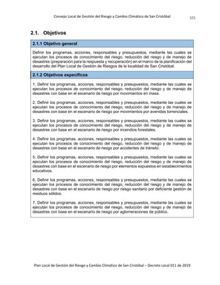 Consejo Local de Gestión del Riesgo y Cambio Climático de San Cristóbal
Plan Local de Gestión del Riesgo y Cambio Climático de San Cristóbal – Decreto Local 011 de 2019
101
2.1. Objetivos
2.1.1 Objetivo general
Definir los programas, acciones, responsables y presupuestos, mediante las cuales se
ejecutan los procesos de conocimiento del riesgo, reducción del riesgo y de manejo de
desastres (preparación para la respuesta y recuperación) en el marco de la planificación del
desarrollo del Plan Local de Gestión de Riesgos de la localidad de San Cristóbal.
2.1.2 Objetivos específicos
1. Definir los programas, acciones, responsables y presupuestos, mediante las cuales se
ejecutan los procesos de conocimiento del riesgo, reducción del riesgo y de manejo de
desastres con base en el escenario de riesgo por movimientos en masa.
2. Definir los programas, acciones, responsables y presupuestos, mediante las cuales se
ejecutan los procesos de conocimiento del riesgo, reducción del riesgo y de manejo de
desastres con base en el escenario de riesgo por movimientos por avenidas torrenciales.
3. Definir los programas, acciones, responsables y presupuestos, mediante las cuales se
ejecutan los procesos de conocimiento del riesgo, reducción del riesgo y de manejo de
desastres con base en el escenario de riesgo por incendios forestales.
4. Definir los programas, acciones, responsables y presupuestos, mediante las cuales se
ejecutan los procesos de conocimiento del riesgo, reducción del riesgo y de manejo de
desastres con base en el escenario de riesgo por accidentes de tránsito.
5. Definir los programas, acciones, responsables y presupuestos, mediante las cuales se
ejecutan los procesos de conocimiento del riesgo, reducción del riesgo y de manejo de
desastres con base en el escenario de riesgo por elementos expuestos en establecimientos
educativos.
6. Definir los programas, acciones, responsables y presupuestos, mediante las cuales se
ejecutan los procesos de conocimiento del riesgo, reducción del riesgo y de manejo de
desastres con base en el escenario de riesgo por riesgo sanitario por deficiente gestión de
residuos sólidos.
7. Definir los programas, acciones, responsables y presupuestos, mediante las cuales se
ejecutan los procesos de conocimiento del riesgo, reducción del riesgo y de manejo de
desastres con base en el escenario de riesgo por aglomeraciones de público.
 
