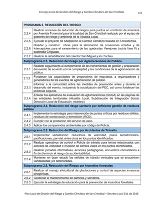 Consejo Local de Gestión del Riesgo y Cambio Climático de San Cristóbal
Plan Local de Gestión del Riesgo y Cambio Climático de San Cristóbal – Decreto Local 011 de 2019
104
PROGRAMA 2. REDUCCIÓN DEL RIESGO
2.2.4
Realizar acciones de reducción de riesgos para puntos en condición de amenaza
por Avenida Torrencial para la localidad de San Cristóbal realizado por el equipo de
gestores de riesgo y ambiente de la Alcaldía Local.
2.2.5 Ejecutar el proyecto de Adaptación al Cambio Climático basada en Ecosistemas.
2.2.6
Diseñar y construir obras para la eliminación de conexiones erradas y de
interceptores para el saneamiento de las quebradas Verejones (nutria fase II) y
quebrada Chiguaza.
2.2.7 Realizar la rehabilitación del colector San Miguel y los Toches.
Subprograma 2.3. Reducción del riesgo por Aglomeraciones de Público
2.3.1
Realizar seguimiento al cumplimiento de las herramientas de gestión y preparación
del evento de acuerdo con la complejidad y las condiciones de la aglomeración de
público.
2.3.2
Fortalecer las capacidades de preparativos de respuesta, a organizadores y
generadores de los eventos de aglomeración de público.
2.3.3
Informar a la comunidad sobre las medidas de prevención antes y durante el
desarrollo del evento, incluyendo la socialización del PEC, así como fortalecer las
prácticas seguras.
2.3.4
Enlazar los aplicativos de evaluación de aglomeraciones (SUGA) en las páginas de
las entidades territoriales (Alcaldía Local, Subdirección de Integración Social,
Dirección Local de Educación, etcétera)
Subprograma 2.4. Reducción del riesgo sanitario por deficiente gestión de residuos
sólidos
2.4.1
Implementar la estrategia para intervención de puntos críticos por residuos sólidos,
residuos de construcción y demolición (RCD).
2.4.2 Cumplir con la prestación del servicio de aseo.
2.4.3 Aplicar los comparendos ambientales por código de Policía.
Subprograma 2.5. Reducción del Riesgo por Accidentes de Tránsito
2.5.1
Implementar señalización: reductores de velocidad, pasos semaforizados,
pacificaciones, par-vial, entre otros en los puntos identificados.
2.5.2
Realizar operativos de control a Policía de tránsito para temas relacionados con
accesos de velocidad e Invasión de carriles viales en los puntos identificados.
2.5.3
Realizar jornadas informativas, acciones pedagógicas, encuentros comunitarios a
fin de disminuir el riesgo de accidentabilidad.
2.5.4
Mantener en buen estado las señales de tránsito verticales que se encuentren
vandalizadas y/o deterioradas.
Subprograma 2.6. Reducción del Riesgo por Incendios forestales
2.6.1
Realizar el manejo silvicultural de plantaciones y control de especies invasoras
pirogénicas.
2.6.2 Gestionar el mantenimiento de caminos y senderos.
2.6.3 Ejecutar la estrategia de educación para la prevención de incendios forestales.
 