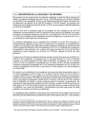 Consejo Local de Gestión del Riesgo y Cambio Climático de San Cristóbal
Plan Local de Gestión del Riesgo y Cambio Climático de San Cristóbal – Decreto Local 011 de 2019
11
1.1.1. DESCRIPCIÓN DE LA LOCALIDAD Y SU ENTORNO
De acuerdo con las proyecciones de población realizadas a partir del Censo General de
20056
, la población de Bogotá para 2011 es de 7.467.804 personas y la de San Cristóbal
de 409.799, lo que representa el 5,5% de los habitantes del Distrito Capital. Se estima que
la distribución por género es de 199.724 hombres y 210.075 mujeres. Se proyecta una
disminución de la población del 0,9% de 2011 a 2015, lo que resulta en 406.025 habitantes
en 2015 en la localidad7
.
Para el año 2014 la población total de la localidad de San Cristóbal es de 407.716
habitantes, de esta población el 99.5% reside en el área urbana de la localidad, en cuanto
al número de viviendas mientras en el año 2011 se contaba con 103.751 en el año 2014
113.258, en la localidad de San Cristóbal el número de hogares por vivienda es de 1.03, y
en promedio en cada hogar hay 3.53 personas.
La dinámica demográfica para la localidad San Cristóbal en el año 2014 presenta un
comportamiento regresivo lo que indica un descenso en la natalidad y un envejecimiento
continuo con respecto al año 2005 (año censal) la población presenta una disminución del
0.54% pasando de 409.653 a 407.416 habitantes. El 51.2 % (n= 208.492) de la población
corresponde al sexo femenino. En cuanto a los grupos de edad de los 0 a los 29 años
predomina el sexo masculino con el 26.4% (n= 107.397), respecto al 25.3% del sexo
femenino.
A partir de los 30 años la población femenina aporta la mayor frecuencia con el 25.9% (n=
105.571) de la población. La población de 0 a 29 años decrece el 11.3% (n=210318)
respecto a la misma población del año 2005 (n=237325). La población de 10 a 19 años
crece un 4.5% con respecto a la población de 0 a 9 años, de 20 a 29 años la población
presente un descenso considerable del 10.3% respecto a la población de 10 a 19 años. En
cuanto a la población 30 a 80 años y más crece un 12.6% respecto a la misma población
en el año 2005.
En relación con la distribución de la población por grupos de edad, las personas entre 0 y
15 años representan el 27,4%; entre 15 y 34 años, el 34,2%; entre 35 y 59, el 32,3% y
mayores de 60 el 9,2%, lo que significa que más de la mitad de la población corresponde a
adultos y jóvenes adultos. Para 2015 se proyecta una disminución de la población infantil y
joven, que pasará a representar el 25,9% (de 0 a 15 años) y 33,0% (de 15 a 34), mientras
que la población de adultos y adultos mayores tiende a aumentar, especialmente, las
personas en edad productiva (adultos entre 35 y 59 años), al pasar al 34% las personas de
este grupo y al 10,7% los adultos mayores. Es importante tener en cuenta la estructura de
la población, por cuanto las demandas y requerimientos que tiene cada grupo de edad
respecto a la vivienda y al entorno son diferentes.
La localidad de San Cristóbal es más densa que el promedio de la ciudad, pues tiene en
promedio 250,46 habitantes por hectárea de suelo urbano para el año 2011, valor superior
6
Si bien la Encuesta Multipropósito para Bogotá 2011 hace un cálculo de la población del distrito y de las
localidades, utilizar las proyecciones del Censo General de 2005 permite realizar cálculos sobre las tasas de
crecimiento esperadas a 2015, así como el comportamiento de la población de las localidades por grupos de edad.
7
DANE, Censo General 2005, DANE – SDP, Proyecciones de población según localidad 2006-2015.
 