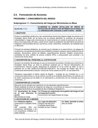 Consejo Local de Gestión del Riesgo y Cambio Climático de San Cristóbal
Plan Local de Gestión del Riesgo y Cambio Climático de San Cristóbal – Decreto Local 011 de 2019
114
2.4. Formulación de Acciones
PROGRAMA 1. CONOCIMIENTO DEL RIESGO
Subprograma 1.1. Conocimiento del riesgo por Movimientos en Masa
Acción No. 1.1.1.
ELABORAR EL DISEÑO DETALLADO DE OBRAS DE
MITIGACIÓN DE RIESGO POR MOVIMIENTOS EN MASA EN
LA URBANIZACIÓN CIUDADELA SANTA ROSA – IDIGER
1. OBJETIVOS
Evaluar la estabilidad geotécnica y las características físicas del polígono objeto de estudio en la
Ciudadela Santa Rosa, de tal forma que se permita identificar la condición de amenaza,
vulnerabilidad y riesgo ante movimientos en masa teniendo en cuenta el escenario de corto (1
año) y el de largo plazo (50 años, a partir de los cuales se establecen las alternativas de obras de
mitigación más favorables técnica, económica, social, urbanística, ambiental y de viabilidad para
su ejecución.
Formular los estudios detallados, de acuerdo con lo indicado en el anexo técnico, los pliegos de
condiciones y los demás documentos que el IDIGER considere necesario para la obtención de los
estudios, documentos, planos de tallados, especificaciones técnicas, detalles constructivos,
cantidades de obra, análisis de precios unitarios APUs y presupuestos para proceder a la
construcción de las obras.
2. DESCRIPCIÓN DEL PROBLEMA y/o JUSTIFICACIÓN
Aunado a la condición de amenaza en que se encuentran los predios y familias que conforman la
Ciudadela Santa Rosa, se tiene la sentencia proferida por el Tribunal Administrativo de
Cundinamarca, Sección Cuarte, Subsección B, proferida el 12 de marzo de 2004, la cual e
ratificada por el fallo 25000-23-27-000-2001-000-29-01, del Consejo de Estado sala de lo
Contencioso Administrativo Sección Tercera del 18 de octubre de 20107, la cual determinó:
“Declárese responsable al distrito capital de Bogotá – localidad de san Cristóbal sur y a la
constructora Santa Rosa s.a. de los hechos ocurrido en la ciudadela Santa Rosa y en relación con
los datos ocasionado por las fallas en la urbanización y construcción de Las viviendas que las
conforman […]”
3. DESCRIPCIÓN DE LA ACCIÓN
Ejecución de los estudios de consultoría con las siguientes especificaciones:
Diseño detallado de obras de mitigación de riesgo por movimientos en masa en la Urbanización
Ciudadela Santa Rosa en la localidad de San Cristóbal en Bogotá D.C.
3.1. Escenario(s) de riesgo
en el cual interviene la
acción:
Movimientos en masa
3.2. Proceso y/o subproceso de la gestión del riesgo al cual
corresponde la acción:
Conocimiento del riesgo/Análisis de riesgo
4. APLICACIÓN DE LA MEDIDA
4.1. Población objetivo:
Urbanización Ciudadela Santa
Rosa
285 viviendas (240 con
propietarios individuales y 45
con propietarios múltiples por
cada vivienda)
4.2. Lugar de aplicación:
Polígono del área de la
Ciudadela Santa Rosa,
localidad de San Cristóbal
4.3. Plazo: (periodo en años)
Seis (6) meses
 