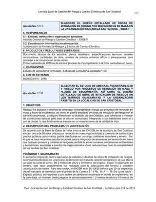 Consejo Local de Gestión del Riesgo y Cambio Climático de San Cristóbal
Plan Local de Gestión del Riesgo y Cambio Climático de San Cristóbal – Decreto Local 011 de 2019
115
Acción No. 1.1.1.
ELABORAR EL DISEÑO DETALLADO DE OBRAS DE
MITIGACIÓN DE RIESGO POR MOVIMIENTOS EN MASA EN
LA URBANIZACIÓN CIUDADELA SANTA ROSA – IDIGER
5. RESPONSABLES
5.1. Entidad, institución u organización ejecutora:
Instituto Distrital de Riesgo y Cambio Climático – IDIGER
5.2. Coordinación interinstitucional requerida:
Subdirección de Análisis de Riesgos y Efectos de Cambio Climático
6. PRODUCTOS Y RESULTADOS ESPERADOS
Documento técnico de los estudios, planos detallados, especificaciones técnicas, detalles
constructivos, cantidades de obra, análisis de precios unitarios APUs y presupuestos para
proceder a la construcción de las obras.
Primer semestre de 2019 se da inicio al proceso de incumplimiento a la firma consultora en curso.
7. INDICADORES
Estudio de Consultoría formulado / Estudio de Consultoría ejecutado *100
8. COSTO ESTIMADO
$620,003,970 - 2018
Acción No. 1.1.2
ELABORAR EL ESTUDIO DE AMENAZA, VULNERABILIDAD
Y RIESGO POR PROCESOS DE REMOCIÓN EN MASA Y
FLUJOS DE ESCORRENTÍA, ASÍ COMO EL DISEÑO
DETALLADO DE OBRA DE MITIGACIÓN DE RIESGOS EN
LOS BARRIOS GUACAMAYAS Y LA URBANIZACIÓN
PASEÍTO EN LA LOCALIDAD DE SAN CRISTÓBAL.
1. OBJETIVOS
Realizar los estudios y diseños de amenaza, vulnerabilidad y riesgo por procesos de remoción en
masa y flujos de escorrentía, así como el diseño detallado de obras de mitigación de riesgos en el
barrio Guacamayas, y polígono Paseíto en la localidad de san Cristóbal, que contribuye a mejorar
las condiciones básicas para tejer la vida en comunidad, integrando a sus habitantes entre sí y
con la ciudad, lo que finalmente se traduce en un mejoramiento de la calidad de vida.
2. DESCRIPCIÓN DEL PROBLEMA y/o JUSTIFICACIÓN
De acuerdo con la Base de Datos de sitios críticos del IDIGER, en la localidad de San Cristóbal
existen cerca de 26 sitios críticos por remoción en masa cuya actividad y potencial de daños sobre
predios públicos y/o privados podría clasificarse en un rango cualitativo entre leve y severo. Por
lo que se hace necesario ejecutar acciones para la mitigación de amenazas por remoción en masa
que busquen prevenir y contener el riesgo de pérdida de vidas humanas, afectaciones ambientales
y económicas, asociadas a eventos de origen natural o social, reduciendo el nivel de vulnerabilidad
de las familias de San Cristóbal.
POLÍGONO 1. GUACAMAYAS
El polígono propuesto para la ejecución de estudios y diseños de obras de mitigación de riesgos,
se encuentra afectado por un proceso de remoción en masa de carácter retrogresivo, el cual afecta
un talud de corte de aprox. De 2 metros de altura y 30 metros de longitud. Según lo observado en
terreno, este talud posiblemente fue realizado para la adecuación del terreno y posterior
urbanización del sector. Para este sector, el IDIGER en el DI-10628 señala que “En la inspección
visual realizada se identifica que el predio de la Carrera 2 13 No. 38 A — 15 Sur (Lote vacío -
Espacio público), corresponde a una ladera de pendiente moderada en donde se implementó, en
la parte baja, un muro en piedra pegada de aproximadamente 1.2 metros de altura y 10 metros de
 