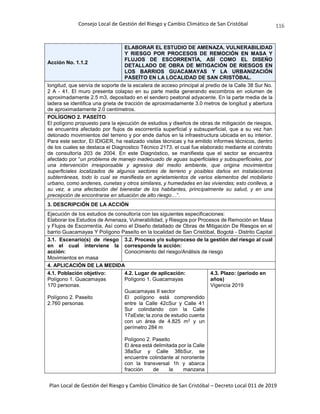 Consejo Local de Gestión del Riesgo y Cambio Climático de San Cristóbal
Plan Local de Gestión del Riesgo y Cambio Climático de San Cristóbal – Decreto Local 011 de 2019
116
Acción No. 1.1.2
ELABORAR EL ESTUDIO DE AMENAZA, VULNERABILIDAD
Y RIESGO POR PROCESOS DE REMOCIÓN EN MASA Y
FLUJOS DE ESCORRENTÍA, ASÍ COMO EL DISEÑO
DETALLADO DE OBRA DE MITIGACIÓN DE RIESGOS EN
LOS BARRIOS GUACAMAYAS Y LA URBANIZACIÓN
PASEÍTO EN LA LOCALIDAD DE SAN CRISTÓBAL.
longitud, que servía de soporte de la escalera de acceso principal al predio de la Calle 38 Sur No.
2 A - 41. El muro presenta colapso en su parte media generando escombros en volumen de
aproximadamente 2.5 m3, depositado en el sendero peatonal adyacente. En la parte media de la
ladera se identifica una grieta de tracción de aproximadamente 3.0 metros de longitud y abertura
de aproximadamente 2.0 centímetros.
POLÍGONO 2. PASEÍTO
El polígono propuesto para la ejecución de estudios y diseños de obras de mitigación de riesgos,
se encuentra afectado por flujos de escorrentía superficial y subsuperficial, que a su vez han
detonado movimientos del terreno y por ende daños en la infraestructura ubicada en su interior.
Para este sector, El IDIGER, ha realizado visitas técnicas y ha emitido informes técnicos, dentro
de los cuales se destaca el Diagnostico Técnico 2173, el cual fue elaborado mediante el contrato
de consultoría 203 de 2004. En este Diagnóstico, se manifiesta que el sector se encuentra
afectado por “un problema de manejo inadecuado de aguas superficiales y subsuperficiales, por
una intervención irresponsable y agresiva del medio ambiente, que origina movimientos
superficiales localizados de algunos sectores de terreno y posibles daños en instalaciones
subterráneas, todo lo cual se manifiesta en agrietamientos de varios elementos del mobiliario
urbano, como andenes, cunetas y otros similares, y humedades en las viviendas; esto conlleva, a
su vez, a una afectación del bienestar de los habitantes, principalmente su salud, y en una
precepción de encontrarse en situación de alto riesgo…”.
3. DESCRIPCIÓN DE LA ACCIÓN
Ejecución de los estudios de consultoría con las siguientes especificaciones:
Elaborar los Estudios de Amenaza, Vulnerabilidad, y Riesgos por Procesos de Remoción en Masa
y Flujos de Escorrentía, Así como el Diseño detallado de Obras de Mitigación De Riesgos en el
barrio Guacamayas Y Polígono Paseíto en la localidad de San Cristóbal, Bogotá - Distrito Capital
3.1. Escenario(s) de riesgo
en el cual interviene la
acción:
Movimientos en masa
3.2. Proceso y/o subproceso de la gestión del riesgo al cual
corresponde la acción:
Conocimiento del riesgo/Análisis de riesgo
4. APLICACIÓN DE LA MEDIDA
4.1. Población objetivo:
Polígono 1. Guacamayas
170 personas.
Polígono 2. Paseito
2.760 personas
4.2. Lugar de aplicación:
Polígono 1. Guacamayas
Guacamayas II sector
El polígono está comprendido
entre la Calle 42cSur y Calle 41
Sur colindando con la Calle
17aEste; la zona de estudio cuenta
con un área de 4.825 m2 y un
perímetro 284 m
Polígono 2. Paseito
El área está delimitada por la Calle
38aSur y Calle 38bSur, se
encuentre colindante al nororiente
con la transversal 1h y abarca
fracción de la manzana
4.3. Plazo: (periodo en
años)
Vigencia 2019
 