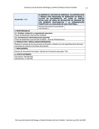 Consejo Local de Gestión del Riesgo y Cambio Climático de San Cristóbal
Plan Local de Gestión del Riesgo y Cambio Climático de San Cristóbal – Decreto Local 011 de 2019
117
Acción No. 1.1.2
ELABORAR EL ESTUDIO DE AMENAZA, VULNERABILIDAD
Y RIESGO POR PROCESOS DE REMOCIÓN EN MASA Y
FLUJOS DE ESCORRENTÍA, ASÍ COMO EL DISEÑO
DETALLADO DE OBRA DE MITIGACIÓN DE RIESGOS EN
LOS BARRIOS GUACAMAYAS Y LA URBANIZACIÓN
PASEÍTO EN LA LOCALIDAD DE SAN CRISTÓBAL.
direccionada hacia el suroccidente
a la Carrera 2.
5. RESPONSABLES
5.1. Entidad, institución u organización ejecutora:
Fondo de Desarrollo Local de San Cristóbal
5.2. Coordinación interinstitucional requerida:
Fondo de Desarrollo Local de San Cristóbal – Área de Infraestructura
6. PRODUCTOS Y RESULTADOS ESPERADOS
Realizar la entrega de los documentos de Estudios y Diseños con las especificaciones técnicas
requeridas de acuerdo a las fases del proyecto.
7. INDICADORES
Estudio de Consultoría formulado / Estudio de Consultoría ejecutado *100
8. COSTO ESTIMADO
Consultoría: 350.000.000
Interventoría: 31.500.000
 