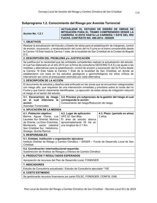 Consejo Local de Gestión del Riesgo y Cambio Climático de San Cristóbal
Plan Local de Gestión del Riesgo y Cambio Climático de San Cristóbal – Decreto Local 011 de 2019
118
Subprograma 1.2. Conocimiento del Riesgo por Avenida Torrencial
Acción No. 1.2.1
ACTUALIZAR EL ESTUDIO DE DISEÑO DE OBRAS DE
MITIGACIÓN PARA EL TRAMO COMPRENDIDO DESDE LA
CARRERA 19 ESTE HASTA LA CARRERA 1 ESTE DEL RIO
FUCHA. CONTRATO NO. 490-2014 - IDIGER
1. OBJETIVOS
Realizar la actualización del Estudio y Diseño de obras para la estabilización de márgenes, control
de erosión, socavación, y renaturalización del curso del río Fucha en el tramo comprendido desde
la Carrera 19 Este hasta la Carrera 1 este, de la localidad de San Cristóbal de la Ciudad de Bogotá
D.C.
2. DESCRIPCIÓN DEL PROBLEMA y/o JUSTIFICACIÓN
Se justifica por la necesidad que las entidades competentes realicen la actualización del estudio,
el cual fue elaborado en el año 2014 por la firma de consultoría GEOCING S.A.S y se ajuste a las
medidas y alternativas para la estabilización, control de erosión y socavación del rio Fucha desde
la Carrera 19 Este hasta la Carrera 1 Este de la localidad de San Cristóbal, en donde se
establecieron con base en los estudios geológicos y geomorfológicos los sitios críticos de
intervención así como el presupuesto estimado por cada alternativa.
3. DESCRIPCIÓN DE LA ACCIÓN
El documento de estudios y diseños está enfocado en las zonas que se encuentran categorizadas
con riesgo alto, que requieren de una intervención inmediata y prioritaria sobre la ronda del río
Fucha y que fueron claramente identificadas. La ejecución de estas obras de mitigación reducirá
el riesgo en el sector del estudio.
3.1. Escenario(s) de riesgo
en el cual interviene la
acción:
Avenidas Torrenciales
3.2. Proceso y/o subproceso de la gestión del riesgo al cual
corresponde la acción:
Conocimiento del riesgo/Reducción de riesgo
4. APLICACIÓN DE LA MEDIDA
4.1. Población objetivo:
Barrios Aguas Claras, Los
Laureles Sur Oriental, Molinos
de Oriente, La Gran Colombia,
Montecarlo, sector catastral
San Cristóbal Sur, Velódromo,
Sosiego, Quinta Ramos,
4.2. Lugar de aplicación:
UPZ 32 -San Blas
El área de estudio abarca
aproximadamente 55 Ha en
una longitud de 2.1 Km.
4.3. Plazo: (periodo en años)
2 años
5. RESPONSABLES
5.1. Entidad, institución u organización ejecutora:
Instituto Distrital de Riesgo y Cambio Climático – IDIGER – Fondo de Desarrollo Local de San
Cristóbal.
5.2. Coordinación interinstitucional requerida:
Subdirección de Análisis de Riesgos y Efectos de Cambio Climático
6. PRODUCTOS Y RESULTADOS ESPERADOS
Apropiación de recursos del Plan de Desarrollo Local, FONDIGER.
7. INDICADORES
Estudio de Consultoría actualizado / Estudio de Consultoría ejecutado *100
8. COSTO ESTIMADO
Se gestionarás recursos financieros por parte FDLSC, FONDIGER, CONFIS, EAB
 