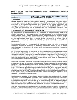 Consejo Local de Gestión del Riesgo y Cambio Climático de San Cristóbal
Plan Local de Gestión del Riesgo y Cambio Climático de San Cristóbal – Decreto Local 011 de 2019
119
Subprograma 1.4. Conocimiento del Riesgo Sanitario por Deficiente Gestión de
Residuos Sólidos
Acción No. 1.4.1
IDENTIFICAR Y CARACTERIZAR LOS PUNTOS CRÍTICOS
POR ACUMULACIÓN DE RESIDUOS
1. OBJETIVOS
Desde el proyecto de inversión 1531: Acciones de Desarrollo y Fortalecimiento Institucional; mitigar,
erradicar y/o intervenir los puntos críticos por acumulación de residuos orgánicos, sólidos
domiciliarios y/o de construcción y demolición, en la Localidad de San Cristóbal, desarrollando una
estrategia institucional con enfoque comunitario denominado “JUEGALE LIMPIO A SAN
CRISTÓBAL” en el marco del Plan de Desarrollo Local San Cristóbal Mejor para todos: “Una
Localidad sana, feliz y en paz”
2. DESCRIPCIÓN DEL PROBLEMA y/o JUSTIFICACIÓN
Los puntos críticos (en adelante entiéndase PC), son lugares en el espacio público, donde se ve
afectado el concepto de área limpia de la zona urbana de la localidad de San Cristóbal, en estos
lugares puntuales llegan a confluir arrojo de escombros clandestinos, residuos orgánicos, sólidos
ordinarios, lodos provenientes de sumideros, despojos y desechos del ciudadano habitante de calle,
que producen vectores entre otros, los cuales generan problemáticas de higiene, salud y
contaminación ambiental a los habitantes de la localidad, afectando la salubridad y calidad de vida
de los mismos.
Es necesario diferenciar un PC, de un punto de acumulación ya que este último es recuperado
mediante la frecuencia de recolección de la empresa que presta el servicio de aseo en la zona
determinada, por el contrario, un PC contara con la permanente acumulación de residuos de
cualquier tipo.
Los PC tanto en Bogotá como en la Localidad, se están convierten en basureros satélites o puntos
transitorios de residuos sólidos los cuales son generados por la indisciplina de algunos usuarios,
vendedores informales, comerciantes y carreteros causando olores ofensivos y contaminación, lo
anterior aumenta la presencia de vectores, perros en estado de abandono o callejeros y demás;
generando incomodidad a los residentes o transeúntes, así como focos de insalubridad, de
inseguridad e intranquilidad para la comunidad.
En casi toda la localidad, se presenta inadecuado manejo y disposición de residuos sólidos, debido
principalmente a falta de información, falta de cultura ciudadana y conciencia ambiental, pero
también por una falta de responsabilidad en la higiene y salubridad con los vecinos, los jardines
infantiles, escuelas y colegios; así como en las rondas hídricas, parques, y en general el espacio
público. Es importante considerar problemas en el proceso de recolección por dificultad en el acceso
vehicular, e informalidad de algunos barrios, que generan varios tipos de dificultades para un
eficiente servicio de recolección. Igualmente se presentan PC de disposición de residuos sólidos en
la gran mayoría de los cuerpos hídricos de la localidad como el río Fucha y sus respectivas Zonas
de Manejo y Preservación Ambiental -ZMPA.
La contaminación del suelo es generada por residuos orgánicos que se descomponen y sólidos
arrojados en las calles, lotes baldíos, quebradas, plazas de mercado y establecimientos comerciales,
a causa de la indiferencia y la falta de conciencia ambiental, de higiene y salubridad pública de la
comunidad, en parte debido al difícil acceso de los camiones recolectores de la empresa de aseo
para realizar la recolección en algunos barrios. Estas son las principales causas de esta problemática
generando deterioro de la cobertura vegetal, deterioro de los parques y zonas verdes barriales.
El servicio de recolección de residuos por parte del Operador de Aseo, en algunos espacios de la
localidad no se da puerta a puerta, pues los inconvenientes presentados como vías angostas, vías
 