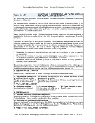 Consejo Local de Gestión del Riesgo y Cambio Climático de San Cristóbal
Plan Local de Gestión del Riesgo y Cambio Climático de San Cristóbal – Decreto Local 011 de 2019
120
Acción No. 1.4.1
IDENTIFICAR Y CARACTERIZAR LOS PUNTOS CRÍTICOS
POR ACUMULACIÓN DE RESIDUOS
sin pavimentar, vías peatonales estrechas y calles cerradas imposibilitan el paso de los vehículos
prestadores del servicio.
Se presentan focos barriales de disposición de residuos domiciliarios en espacio abierto, y en
algunos casos, los habitantes del sector realizan quema de residuos. La disposición inadecuada de
residuos puede generarse debido a la ilegalidad de los asentamientos y la poca conciencia ambiental
de los habitantes del sector, utilizando las quebradas y sus rondas para arrojar los desechos sólidos,
convirtiéndolos en verdaderos basureros.
La no mitigación oportuna de los PC ocasiona que se originen situaciones de riesgo en higiene y
salud pública de la comunidad próxima a los sitios de espacio público impactados por la acción
antrópica.
Lo anterior es causado por la falta de responsabilidad, cultura y sentido pertenencia a la ciudad, así
mismo el irrespeto por el territorio y los que allí residen o efectúan su actividad laboral; de igual forma
por hábitos inadecuados del comportamiento de la población en cuanto al manejo, disposición y
presentación de los residuos. De todo lo anterior surge una cantidad de acciones antrópicas
representadas en los malos hábitos de los ciudadanos, como los siguientes:
 Disposición de residuos en el espacio público cuando el camión recolector ya pasó o no es día
de recolección.
 Disposición de residuos en esquinas, andenes de colegios, parques, lotes, separadores de vías
en los días de recolección, solo por no dejar la bolsa frente a su vivienda.
 Disposición de escombros, muebles, y llantas en vías públicas, rondas de ríos y quebradas,
puentes y espacios naturales.
Se aclara que los puntos a intervenir mediante esta estrategia no incluyen los puntos críticos que se
trabajaron durante la vigencia 2017, sólo en caso tal, que la intervención implique acciones diferentes
o sean complementarias para llegar al 100% del cumplimiento estipulado por el FDLSC.
3. DESCRIPCIÓN DE LA ACCIÓN
Identificación y caracterización de puntos críticos por acumulación de residuos sólidos.
3.1. Escenario(s) de riesgo en
el cual interviene la acción:
Riesgo sanitario por deficiente
gestión de residuos sólidos
3.2. Proceso y/o subproceso de la gestión del riesgo al cual
corresponde la acción:
Subprograma 4. Conocimiento del riesgo sanitario por deficiente
gestión de residuos sólidos
4. APLICACIÓN DE LA MEDIDA
4.1. Población objetivo:
Localidad de San Cristóbal
4.2. Lugar de aplicación:
En las cinco (5) UPZ de la
localidad de San Cristóbal
4.3. Plazo: (periodo en años)
Seis (6) meses
5. RESPONSABLES
5.1. Entidad, institución u organización ejecutora:
Alcaldía Local de San Cristóbal en acompañamiento de las Juntas de Acción comunal, la Comisión
Ambiental Local y líderes sociales y ambientales de la Localidad.
5.2. Coordinación Interinstitucional Requerida:
Operador de Aseo (Promoambiental Distrito S.A. ESP), Secretaría Distrital de Ambiente, Secretaría
Distrital de Integración Social, Policía Metropolitana de Bogotá - MEBOG, Unidad Administrativa
Especial de Servicios Públicos - UAESP, Subred Centro Oriente.
6. PRODUCTOS Y RESULTADOS ESPERADOS
 