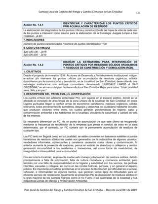 Consejo Local de Gestión del Riesgo y Cambio Climático de San Cristóbal
Plan Local de Gestión del Riesgo y Cambio Climático de San Cristóbal – Decreto Local 011 de 2019
121
Acción No. 1.4.1
IDENTIFICAR Y CARACTERIZAR LOS PUNTOS CRÍTICOS
POR ACUMULACIÓN DE RESIDUOS
La elaboración del diagnóstico de los puntos críticos y construcción de las hojas de vida de cada uno
de los puntos a intervenir como insumo para la elaboración de la Estrategia Juégale Limpio a San
Cristóbal - JLSC.
7. INDICADORES
Número de puntos caracterizados / Número de puntos identificados *100
8. COSTO ESTIMADO
$20.000.000 – 2018
$20.000.000 – 2019
Acción No. 1.4.2
DISEÑAR LA ESTRATEGIA PARA INTERVENCIÓN DE
PUNTOS CRÍTICOS POR RESIDUOS SÓLIDOS ORDINARIOS
Y RESIDUOS DE CONSTRUCCIÓN Y DEMOLICIÓN (RCD).
1. OBJETIVOS
Desde el proyecto de inversión 1531: Acciones de Desarrollo y Fortalecimiento Institucional; mitigar,
erradicar y/o intervenir los puntos críticos por acumulación de residuos orgánicos, sólidos
domiciliarios y/o de construcción y demolición, en la Localidad de San Cristóbal, desarrollando una
estrategia institucional con enfoque comunitario denominado “JUEGALE LIMPIO A SAN
CRISTÓBAL” en el marco del plan de desarrollo local San Cristóbal Mejor para todos: “Una Localidad
sana, feliz y en paz”
2. DESCRIPCIÓN DEL PROBLEMA y/o JUSTIFICACIÓN
Los puntos críticos (en adelante entiéndase PC), son lugares en el espacio público, donde se ve
afectado el concepto de área limpia de la zona urbana de la localidad de San Cristóbal, en estos
lugares puntuales llegan a confluir arrojo de escombros clandestino, residuos orgánicos, sólidos
ordinarios, lodos provenientes de sumideros, despojos y desechos del ciudadano habitante de calle,
que producen vectores entre otros, los cuales generan problemáticas de higiene, salud y
contaminación ambiental a los habitantes de la localidad, afectando la salubridad y calidad de vida
de los mismos.
Es necesario diferenciar un PC, de un punto de acumulación ya que este último es recuperado
mediante la frecuencia de recolección de la empresa que presta el servicio de aseo en la zona
determinada, por el contrario, un PC contara con la permanente acumulación de residuos de
cualquier tipo.
Los PC tanto en Bogotá como en la Localidad, se están convierten en basureros satélites o puntos
transitorios de residuos sólidos los cuales son generados por la indisciplina de algunos usuarios,
vendedores informales, comerciantes y carreteros causando malos olores y contaminación, lo
anterior aumenta la presencia de roedores, perros en estado de abandono o callejeros y demás;
generando incomodidad a los residentes o transeúntes, así como focos de insalubridad, de
inseguridad e intranquilidad para la comunidad.
En casi toda la localidad, se presenta inadecuado manejo y disposición de residuos sólidos, debido
principalmente a falta de información, falta de cultura ciudadana y conciencia ambiental, pero
también por una falta de responsabilidad en la higiene y salubridad con los vecinos, los jardines
infantiles, escuelas y colegios; así como en las rondas hídricas, parques, y en general el espacio
público. Es importante considerar problemas en el proceso de recolección por dificultad en el acceso
vehicular, e informalidad de algunos barrios, que generan varios tipos de dificultades para un
eficiente servicio de recolección. Igualmente se presentan PC de disposición de residuos sólidos en
la gran mayoría de los cuerpos hídricos como el río Fucha y las quebradas de la localidad y sus
respectivas Zonas de Manejo y Preservación Ambiental.
 