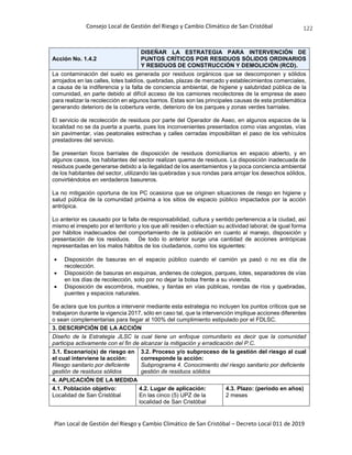 Consejo Local de Gestión del Riesgo y Cambio Climático de San Cristóbal
Plan Local de Gestión del Riesgo y Cambio Climático de San Cristóbal – Decreto Local 011 de 2019
122
Acción No. 1.4.2
DISEÑAR LA ESTRATEGIA PARA INTERVENCIÓN DE
PUNTOS CRÍTICOS POR RESIDUOS SÓLIDOS ORDINARIOS
Y RESIDUOS DE CONSTRUCCIÓN Y DEMOLICIÓN (RCD).
La contaminación del suelo es generada por residuos orgánicos que se descomponen y sólidos
arrojados en las calles, lotes baldíos, quebradas, plazas de mercado y establecimientos comerciales,
a causa de la indiferencia y la falta de conciencia ambiental, de higiene y salubridad pública de la
comunidad, en parte debido al difícil acceso de los camiones recolectores de la empresa de aseo
para realizar la recolección en algunos barrios. Estas son las principales causas de esta problemática
generando deterioro de la cobertura verde, deterioro de los parques y zonas verdes barriales.
El servicio de recolección de residuos por parte del Operador de Aseo, en algunos espacios de la
localidad no se da puerta a puerta, pues los inconvenientes presentados como vías angostas, vías
sin pavimentar, vías peatonales estrechas y calles cerradas imposibilitan el paso de los vehículos
prestadores del servicio.
Se presentan focos barriales de disposición de residuos domiciliarios en espacio abierto, y en
algunos casos, los habitantes del sector realizan quema de residuos. La disposición inadecuada de
residuos puede generarse debido a la ilegalidad de los asentamientos y la poca conciencia ambiental
de los habitantes del sector, utilizando las quebradas y sus rondas para arrojar los desechos sólidos,
convirtiéndolos en verdaderos basureros.
La no mitigación oportuna de los PC ocasiona que se originen situaciones de riesgo en higiene y
salud pública de la comunidad próxima a los sitios de espacio público impactados por la acción
antrópica.
Lo anterior es causado por la falta de responsabilidad, cultura y sentido pertenencia a la ciudad, así
mismo el irrespeto por el territorio y los que allí residen o efectúan su actividad laboral; de igual forma
por hábitos inadecuados del comportamiento de la población en cuanto al manejo, disposición y
presentación de los residuos. De todo lo anterior surge una cantidad de acciones antrópicas
representadas en los malos hábitos de los ciudadanos, como los siguientes:
 Disposición de basuras en el espacio público cuando el camión ya pasó o no es día de
recolección.
 Disposición de basuras en esquinas, andenes de colegios, parques, lotes, separadores de vías
en los días de recolección, solo por no dejar la bolsa frente a su vivienda.
 Disposición de escombros, muebles, y llantas en vías públicas, rondas de ríos y quebradas,
puentes y espacios naturales.
Se aclara que los puntos a intervenir mediante esta estrategia no incluyen los puntos críticos que se
trabajaron durante la vigencia 2017, sólo en caso tal, que la intervención implique acciones diferentes
o sean complementarias para llegar al 100% del cumplimiento estipulado por el FDLSC.
3. DESCRIPCIÓN DE LA ACCIÓN
Diseño de la Estrategia JLSC la cual tiene un enfoque comunitario es decir que la comunidad
participa activamente con el fin de alcanzar la mitigación y erradicación del P.C.
3.1. Escenario(s) de riesgo en
el cual interviene la acción:
Riesgo sanitario por deficiente
gestión de residuos sólidos
3.2. Proceso y/o subproceso de la gestión del riesgo al cual
corresponde la acción:
Subprograma 4. Conocimiento del riesgo sanitario por deficiente
gestión de residuos sólidos
4. APLICACIÓN DE LA MEDIDA
4.1. Población objetivo:
Localidad de San Cristóbal
4.2. Lugar de aplicación:
En las cinco (5) UPZ de la
localidad de San Cristóbal
4.3. Plazo: (periodo en años)
2 meses
 