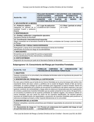 Consejo Local de Gestión del Riesgo y Cambio Climático de San Cristóbal
Plan Local de Gestión del Riesgo y Cambio Climático de San Cristóbal – Decreto Local 011 de 2019
124
Acción No.: 1.5.2
REALIZAR REUNIONES Y ENCUENTROS CON COMUNIDAD,
CAPACITACIONES, JORNADAS INFORMATIVAS Y
SOCIALIZACIONES A LA CIUDADANÍA CON EL FIN DE
CONOCER LOS PUNTOS DE RIESGO DE
ACCIDENTABILIDAD EN LA LOCALIDAD.
4. APLICACIÓN DE LA MEDIDA
4.1. Población objetivo:
Habitantes en general de la
localidad Cuarta y población
flotante
4.2. Lugar de aplicación:
Localidad de San Cristóbal
4.3. Plazo: (periodo en años)
Un (1) año
5. RESPONSABLES
5.1. Entidad, institución u organización ejecutora:
Secretaria Distrital de Movilidad
5.2. Coordinación interinstitucional requerida:
Según necesidad de la Secretaría Distrital de Movilidad y entidades del Consejo Local de Gestión
de Riesgo.
6. PRODUCTOS Y RESULTADOS ESPERADOS
Participación y apoyo de la comunidad interesada en temas de movilidad
Identificados de puntos de riesgo de accidentabilidad
7. INDICADORES
Encuentros con la comunidad/ Encuentros programados
Puntos identificados/ Puntos intervenidos y socializados
8. COSTO ESTIMADO
Asignación de recursos por parte de la Secretaría Distrital de Movilidad
Subprograma 1.6. Conocimiento del Riesgo por Incendios Forestales
Acción No. 1.6.2
FORMULAR CAMPAÑAS DE COMUNICACIÓN DE
PREVENCIÓN DE INCENDIOS FORESTALES.
1. OBJETIVOS
Generar conciencia en la comunidad y las entidades territoriales sobre la importancia de prevenir los
incendios forestales.
2. DESCRIPCIÓN DEL PROBLEMA y/o JUSTIFICACIÓN
Es claro para el distrito que el borde de los Cerros Orientales es la zona de bosque alto andino más
importante dentro del casco urbano y periférico de la ciudad de Bogotá. Desde el fallo de Cerros
Orientales, se ordenó proteger los cerros orientales para resguardar la reserva forestal. Dentro de
los problemas detectados por el distrito se encuentran la proliferación del retamo espinoso y liso que
generan condición de vulnerabilidad y riesgo sobre la reserva en temporada seca por la generación
de conatos y posteriores incendios forestales que se puedan presentar en los cerros. De igual forma,
se encuentra el problema de las quemas prohibidas de material vegetal y de residuos sólidos en
cerros orientales, que son causa de varios de los incendios identificados. Se requiere generar
acciones de fortalecimiento de capacidades y prevención de incendios forestales para preservar la
estructura ecológica principal y evitar mayores afectaciones en la comunidad.
3. DESCRIPCIÓN DE LA ACCIÓN
Realizar campañas y acciones preventivas para fortalecer capacidades de prevención de incendios
forestales.
3.1. Escenario(s) de riesgo en
el cual interviene la acción:
3.2. Proceso y/o subproceso de la gestión del riesgo al cual
corresponde la acción:
 