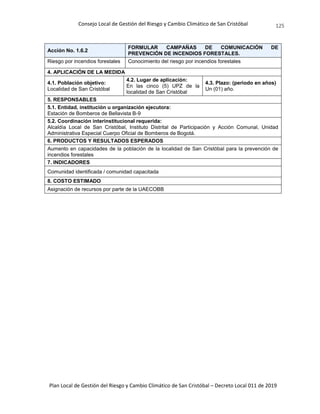 Consejo Local de Gestión del Riesgo y Cambio Climático de San Cristóbal
Plan Local de Gestión del Riesgo y Cambio Climático de San Cristóbal – Decreto Local 011 de 2019
125
Acción No. 1.6.2
FORMULAR CAMPAÑAS DE COMUNICACIÓN DE
PREVENCIÓN DE INCENDIOS FORESTALES.
Riesgo por incendios forestales Conocimiento del riesgo por incendios forestales
4. APLICACIÓN DE LA MEDIDA
4.1. Población objetivo:
Localidad de San Cristóbal
4.2. Lugar de aplicación:
En las cinco (5) UPZ de la
localidad de San Cristóbal
4.3. Plazo: (periodo en años)
Un (01) año.
5. RESPONSABLES
5.1. Entidad, institución u organización ejecutora:
Estación de Bomberos de Bellavista B-9
5.2. Coordinación interinstitucional requerida:
Alcaldía Local de San Cristóbal, Instituto Distrital de Participación y Acción Comunal, Unidad
Administrativa Especial Cuerpo Oficial de Bomberos de Bogotá.
6. PRODUCTOS Y RESULTADOS ESPERADOS
Aumento en capacidades de la población de la localidad de San Cristóbal para la prevención de
incendios forestales
7. INDICADORES
Comunidad identificada / comunidad capacitada
8. COSTO ESTIMADO
Asignación de recursos por parte de la UAECOBB
 
