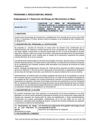 Consejo Local de Gestión del Riesgo y Cambio Climático de San Cristóbal
Plan Local de Gestión del Riesgo y Cambio Climático de San Cristóbal – Decreto Local 011 de 2019
126
PROGRAMA 2. REDUCCIÓN DEL RIESGO
Subprograma 2.1. Reducción del Riesgo por Movimientos en Masa
Acción No. 2.1.1
EJECUTAR LA OBRA DE RECUPERACIÓN Y
ESTABILIZACIÓN DE LA AVENIDA DE LOS CERROS ENTRE
CALLE 23 SUR Y TRANSVERSAL 17B ESTE, ACCESO AL
BARRIO AMAPOLAS, EN LA LOCALIDAD DE SAN
CRISTÓBAL EN BOGOTÁ – IDU
1. OBJETIVOS
Construcción de las obras de recuperación y estabilización de la avenida de los cerros entre Calle
23 Sur y Transversal 17b Este, acceso al barrio Amapolas, en la localidad de San Cristóbal Sur,
en Bogotá D.C.
2. DESCRIPCIÓN DEL PROBLEMA y/o JUSTIFICACIÓN
Se presenta un proceso de remoción en masa activo de carácter local, evidenciado por el
desprendimiento de material en dos(2) taludes de corte, compuesto por suelo residual cubierto
con capa vegetal, involucrando un volumen aproximado 6.5 m3, el cual se depositó en la parte
baja de los mismos, sobre una cuneta de concreto, obstruyendo parcialmente su funcionamiento,
realizada posiblemente como medida para el manejo de la escorrentía superficial del costado
oriental del tramo de la vía en comento.
Las afectaciones evidenciadas en las losas de hormigón (concreto), del tramo de la vía Carretera
Oriente (Avenida Carrera 13 A Este entre la Calle 28 B Sur y la Calle 29 Sur) del Barrio Amapolas
de la Localidad de San Cristóbal, pudieran estar asociadas a los procesos de remoción en masa
evaluados en dicho
sector, mediante los Diagnósticos Técnicos DI- 1908 del 29 de diciembre de 2003 y Diagnostico
técnico DI- 4608 del 17 de junio de 2010, generando el levantamiento y agrietamiento progresivo
de las losas de hormigón (concreto), que conforman la capa de rodadura de la vía en comento.
Adicionalmente, se observó hacia el costado occidental del tramo de la vía localizada a la altura
de la Avenida Carrera 13 A Este entre la Calle 28 B Sur y la Calle 29 Sur del Barrio Amapolas de
la Localidad de San Cristóbal, una cuneta construida en concreto, la cual presenta fisuramiento y
separación con respecto a las losas de hormigón (concreto) que conforman la vía (Ver Fotografía
No. 5), posiblemente originado por el empuje del terreno que se está presentando hacia el costado
oriental de la vía, proveniente del desprendimiento de material de los taludes de corte, los cuales
no presentan medidas de estabilización y/o de protección.
3. DESCRIPCIÓN DE LA ACCIÓN
El proyecto contempla entre otros aspectos, la recuperación de la banca existente en los sitios
afectados, la cual ha venido perdiendo capacidad de soporte por las condiciones inadecuadas de
drenaje que requieren las construcción de obras de estabilización y obras complementarias:
construcción de cunetas perimetrales, confinamiento de la vía por medio de un muro de
conducción cimentada sobre pantallas de caisson, construcción de obras hidráulicas de captación
y conducción al sistema de alcantarillado.
3.1. Escenario(s) de riesgo
en el cual interviene la
acción:
Movimientos en masa
3.2. Proceso y/o subproceso de la gestión del riesgo al cual
corresponde la acción:
Reducción del riesgo/obras de mitigación
4. APLICACIÓN DE LA MEDIDA
 