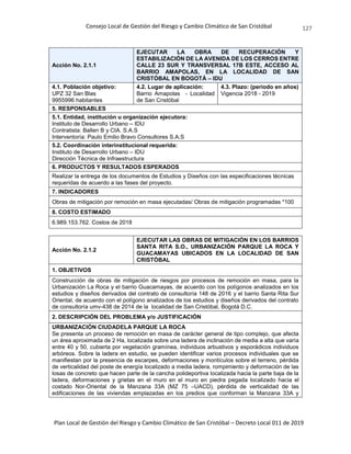 Consejo Local de Gestión del Riesgo y Cambio Climático de San Cristóbal
Plan Local de Gestión del Riesgo y Cambio Climático de San Cristóbal – Decreto Local 011 de 2019
127
Acción No. 2.1.1
EJECUTAR LA OBRA DE RECUPERACIÓN Y
ESTABILIZACIÓN DE LA AVENIDA DE LOS CERROS ENTRE
CALLE 23 SUR Y TRANSVERSAL 17B ESTE, ACCESO AL
BARRIO AMAPOLAS, EN LA LOCALIDAD DE SAN
CRISTÓBAL EN BOGOTÁ – IDU
4.1. Población objetivo:
UPZ 32 San Blas
9955996 habitantes
4.2. Lugar de aplicación:
Barrio Amapolas - Localidad
de San Cristóbal
4.3. Plazo: (periodo en años)
Vigencia 2018 - 2019
5. RESPONSABLES
5.1. Entidad, institución u organización ejecutora:
Instituto de Desarrollo Urbano – IDU
Contratista: Ballen B y CIA. S.A.S
Interventoría: Paulo Emilio Bravo Consultores S.A.S
5.2. Coordinación interinstitucional requerida:
Instituto de Desarrollo Urbano – IDU
Dirección Técnica de Infraestructura
6. PRODUCTOS Y RESULTADOS ESPERADOS
Realizar la entrega de los documentos de Estudios y Diseños con las especificaciones técnicas
requeridas de acuerdo a las fases del proyecto.
7. INDICADORES
Obras de mitigación por remoción en masa ejecutadas/ Obras de mitigación programadas *100
8. COSTO ESTIMADO
6.989.153.762. Costos de 2018
Acción No. 2.1.2
EJECUTAR LAS OBRAS DE MITIGACIÓN EN LOS BARRIOS
SANTA RITA S.O., URBANIZACIÓN PARQUE LA ROCA Y
GUACAMAYAS UBICADOS EN LA LOCALIDAD DE SAN
CRISTÓBAL
1. OBJETIVOS
Construcción de obras de mitigación de riesgos por procesos de remoción en masa, para la
Urbanización La Roca y el barrio Guacamayas, de acuerdo con los polígonos analizados en los
estudios y diseños derivados del contrato de consultoría 148 de 2016 y el barrio Santa Rita Sur
Oriental, de acuerdo con el polígono analizados de los estudios y diseños derivados del contrato
de consultoría umv-438 de 2014 de la localidad de San Cristóbal, Bogotá D.C.
2. DESCRIPCIÓN DEL PROBLEMA y/o JUSTIFICACIÓN
URBANIZACIÓN CIUDADELA PARQUE LA ROCA
Se presenta un proceso de remoción en masa de carácter general de tipo complejo, que afecta
un área aproximada de 2 Ha, localizada sobre una ladera de inclinación de media a alta que varía
entre 40 y 50, cubierta por vegetación gramínea, individuos arbustivos y esporádicos individuos
arbóreos. Sobre la ladera en estudio, se pueden identificar varios procesos individuales que se
manifiestan por la presencia de escarpes, deformaciones y montículos sobre el terreno, pérdida
de verticalidad del poste de energía localizado a media ladera, rompimiento y deformación de las
losas de concreto que hacen parte de la cancha polideportiva localizada hacia la parte baja de la
ladera, deformaciones y grietas en el muro en el muro en piedra pegada localizado hacia el
costado Nor-Oriental de la Manzana 33A (MZ 75 –UACD), pérdida de verticalidad de las
edificaciones de las viviendas emplazadas en los predios que conforman la Manzana 33A y
 