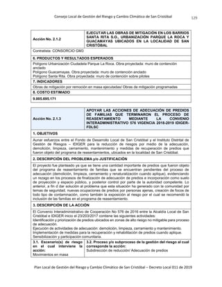 Consejo Local de Gestión del Riesgo y Cambio Climático de San Cristóbal
Plan Local de Gestión del Riesgo y Cambio Climático de San Cristóbal – Decreto Local 011 de 2019
129
Acción No. 2.1.2
EJECUTAR LAS OBRAS DE MITIGACIÓN EN LOS BARRIOS
SANTA RITA S.O., URBANIZACIÓN PARQUE LA ROCA Y
GUACAMAYAS UBICADOS EN LA LOCALIDAD DE SAN
CRISTÓBAL
Contratista: CONSORCIO GM3
6. PRODUCTOS Y RESULTADOS ESPERADOS
Polígono Urbanización Ciudadela Parque La Roca. Obra proyectada: muro de contención
anclado
Polígono Guacamayas. Obra proyectada: muro de contención anclado
Polígono Santa Rita. Obra proyectada: muro de contención sobre pilotes
7. INDICADORES
Obras de mitigación por remoción en masa ejecutadas/ Obras de mitigación programadas
8. COSTO ESTIMADO
9.005.695.171
Acción No. 2.1.3
APOYAR LAS ACCIONES DE ADECUACIÓN DE PREDIOS
DE FAMILIAS QUE TERMINARON EL PROCESO DE
REASENTAMIENTO MEDIANTE LA CONVENIO
INTERADMINISTRATIVO 576 VIGENCIA 2018-2019 IDIGER-
FDLSC
1. OBJETIVOS
Aunar esfuerzos entre el Fondo de Desarrollo Local de San Cristóbal y el Instituto Distrital de
Gestión de Riesgos – IDIGER para la reducción de riesgos por medio de la adecuación,
demolición, limpieza, cerramiento, mantenimiento y medidas de recuperación de predios que
fueron objeto del programa de reasentamientos, ubicados en la localidad de San Cristóbal.
2. DESCRIPCIÓN DEL PROBLEMA y/o JUSTIFICACIÓN
El proyecto fue planteado ya que se tiene una cantidad importante de predios que fueron objeto
del programa de reasentamiento de familias que se encuentran pendientes del proceso de
adecuación (demolición, limpieza, cerramiento y renaturalización cuando aplique), evidenciando
un rezago en los procesos de finalización de adecuación de predios e incorporación como suelo
de proyección y espacio público, y posterior control por parte de la autoridad competente. Lo
anterior, a fin d dar solución al problema que esta situación ha generado con la comunidad por
temas de seguridad, nuevas ocupaciones de predios por personas ajenas, creación de focos de
todo tipo de contaminación, como también la exposición al riesgo por el cual se recomendó la
inclusión de las familias en el programa de reasentamiento.
3. DESCRIPCIÓN DE LA ACCIÓN
El Convenio Interadministrativo de Cooperación No 576 de 2016 entre la Alcaldía Local de San
Cristóbal e IDIGER inicio el 23/203/2017 contiene las siguientes actividades:
Identificación y priorización de predios ubicados en zonas de alto riesgo no mitigable para proceso
de adecuación.
Ejecución de actividades de adecuación: demolición, limpieza, cerramiento y mantenimiento.
Implementación de medidas para la recuperación y rehabilitación de predios cuando aplique.
Sensibilización y participación comunitaria.
3.1. Escenario(s) de riesgo
en el cual interviene la
acción:
Movimientos en masa
3.2. Proceso y/o subproceso de la gestión del riesgo al cual
corresponde la acción:
Subdirección de reducción/ Adecuación de predios
 