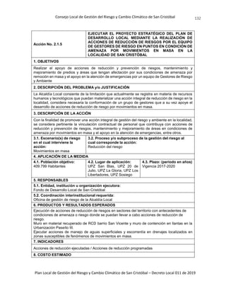 Consejo Local de Gestión del Riesgo y Cambio Climático de San Cristóbal
Plan Local de Gestión del Riesgo y Cambio Climático de San Cristóbal – Decreto Local 011 de 2019
132
Acción No. 2.1.5
EJECUTAR EL PROYECTO ESTRATÉGICO DEL PLAN DE
DESARROLLO LOCAL MEDIANTE LA REALIZACIÓN DE
ACCIONES DE REDUCCIÓN DE RIESGOS POR EL EQUIPO
DE GESTORES DE RIESGO EN PUNTOS EN CONDICIÓN DE
AMENAZA POR MOVIMIENTOS EN MASA EN LA
LOCALIDAD DE SAN CRISTÓBAL
1. OBJETIVOS
Realizar el apoyo de acciones de reducción y prevención de riesgos, mantenimiento y
mejoramiento de predios y áreas que tengan afectación por sus condiciones de amenaza por
remoción en masa y el apoyo en la atención de emergencias por un equipo de Gestores de Riesgo
y Ambiente
2. DESCRIPCIÓN DEL PROBLEMA y/o JUSTIFICACIÓN
La Alcaldía Local consiente de la limitación que actualmente se registra en materia de recursos
humanos y tecnológicos que puedan materializar una acción integral de reducción de riesgo en la
localidad, considera necesaria la conformación de un grupo de gestores que a su vez apoye el
desarrollo de acciones de reducción de riesgo por movimientos en masa.
3. DESCRIPCIÓN DE LA ACCIÓN
Con la finalidad de promover una acción integral de gestión del riesgo y ambiente en la localidad,
se considera pertinente la vinculación contractual de personal que contribuya con acciones de
reducción y prevención de riesgos, mantenimiento y mejoramiento de áreas en condiciones de
amenaza por movimientos en masa y el apoyo en la atención de emergencias, entre otros.
3.1. Escenario(s) de riesgo
en el cual interviene la
acción:
Movimientos en masa
3.2. Proceso y/o subproceso de la gestión del riesgo al
cual corresponde la acción:
Reducción del riesgo
4. APLICACIÓN DE LA MEDIDA
4.1. Población objetivo:
409.799 Habitantes
4.2. Lugar de aplicación:
UPZ San Blas, UPZ 20 de
Julio, UPZ La Gloria, UPZ Los
Libertadores, UPZ Sosiego
4.3. Plazo: (periodo en años)
Vigencia 2017-2020
5. RESPONSABLES
5.1. Entidad, institución u organización ejecutora:
Fondo de Desarrollo Local de San Cristóbal
5.2. Coordinación interinstitucional requerida:
Oficina de gestión de riesgo de la Alcaldía Local
6. PRODUCTOS Y RESULTADOS ESPERADOS
Ejecución de acciones de reducción de riesgos en sectores del territorio con antecedentes de
condiciones de amenaza o riesgo donde se puedan llevar a cabo acciones de reducción de
riesgo.
Muro en material recuperado de RCD barrio San Vicente y muro de contención en llantas en la
Urbanización Paseíto III.
Ejecutar acciones de manejo de aguas superficiales y escorrentía en drenajes localizados en
zonas susceptibles de fenómenos de movimientos en masa.
7. INDICADORES
Acciones de reducción ejecutadas / Acciones de reducción programadas
8. COSTO ESTIMADO
 