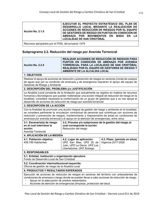 Consejo Local de Gestión del Riesgo y Cambio Climático de San Cristóbal
Plan Local de Gestión del Riesgo y Cambio Climático de San Cristóbal – Decreto Local 011 de 2019
133
Acción No. 2.1.5
EJECUTAR EL PROYECTO ESTRATÉGICO DEL PLAN DE
DESARROLLO LOCAL MEDIANTE LA REALIZACIÓN DE
ACCIONES DE REDUCCIÓN DE RIESGOS POR EL EQUIPO
DE GESTORES DE RIESGO EN PUNTOS EN CONDICIÓN DE
AMENAZA POR MOVIMIENTOS EN MASA EN LA
LOCALIDAD DE SAN CRISTÓBAL
Recursos apropiados por el FDSL del proyecto 1579
Subprograma 2.2. Reducción del riesgo por Avenida Torrencial
Acción No. 2.2.4
REALIZAR ACCIONES DE REDUCCIÓN DE RIESGOS PARA
PUNTOS EN CONDICIÓN DE AMENAZA POR AVENIDA
TORRENCIAL PARA LA LOCALIDAD DE SAN CRISTÓBAL
REALIZADO POR EL EQUIPO DE GESTORES DE RIESGO Y
AMBIENTE DE LA ALCALDÍA LOCAL
1. OBJETIVOS
Realizar el apoyo de acciones de reducción y prevención de riesgos en sectores (ronda de cuerpos
de agua) que por su condición de amenaza y de emergencia requieren el apoyo del equipo de
Gestores de Riesgo y Ambiente
2. DESCRIPCIÓN DEL PROBLEMA y/o JUSTIFICACIÓN
La Alcaldía Local consiente de la limitación que actualmente se registra en materia de recursos
humanos y tecnológicos que puedan materializar una acción integral de reducción de riesgo en la
localidad, considera necesaria la conformación de un grupo de gestores que a su vez apoye el
desarrollo de acciones de reducción de riesgo por avenida torrencial.
3. DESCRIPCIÓN DE LA ACCIÓN
Con la finalidad de promover una acción integral de gestión del riesgo y ambiente en la localidad,
se considera pertinente la vinculación contractual de personal que contribuya con acciones de
reducción y prevención de riesgos, mantenimiento y mejoramiento de áreas en condiciones de
amenaza por avenida torrencial y el apoyo en la atención de emergencias, entre otros.
3.1. Escenario(s) de riesgo
en el cual interviene la
acción:
Avenida Torrencial
3.2. Proceso y/o subproceso de la gestión del riesgo al
cual corresponde la acción:
Reducción del riesgo
4. APLICACIÓN DE LA MEDIDA
4.1. Población objetivo:
409.799 Habitantes
4.2. Lugar de aplicación:
UPZ San Blas, UPZ 20 de
Julio, UPZ La Gloria, UPZ Los
Libertadores, UPZ Sosiego
4.3. Plazo: (periodo en años)
Vigencia 2017-2020
5. RESPONSABLES
5.1. Entidad, institución u organización ejecutora:
Fondo de Desarrollo Local de San Cristóbal
5.2. Coordinación interinstitucional requerida:
Oficina de gestión de riesgo de la Alcaldía Local
6. PRODUCTOS Y RESULTADOS ESPERADOS
Ejecución de acciones de reducción de riesgos en sectores del territorio con antecedentes de
condiciones de amenaza o riesgo donde se puedan llevar a cabo acciones de reducción de riesgo.
- Apoyo en la adecuación de predios reasentados.
- Acciones de atención de emergencias (limpieza, protección del talud.
 