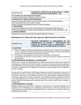 Consejo Local de Gestión del Riesgo y Cambio Climático de San Cristóbal
Plan Local de Gestión del Riesgo y Cambio Climático de San Cristóbal – Decreto Local 011 de 2019
135
Acción No. 2.2.5
EJECUTAR EL PROYECTO DE ADAPTACIÓN AL CAMBIO
CLIMÁTICO BASADA EN ECOSISTEMAS – SDA
5.2. Coordinación interinstitucional requerida:
Consejo Local de Gestión de Riesgos y Cambio Climático
6. PRODUCTOS Y RESULTADOS ESPERADOS
Cuatro (4) bancos atrapa niebla, Cuatro (4) huertas urbanas, 1 Red hidroclimatológica.
Ocho (8) capacitaciones sobre huertas urbanas.
Cuatro (4) sesiones de capacitación sobre red hidroclimatológica.
7. INDICADORES
Proyectos de Adaptación al cambio climático Basado en Ecosistemas (AbE) ejecutado /
Proyectos de Adaptación al cambio climático Basado en Ecosistemas (AbE) programado *100
8. COSTO ESTIMADO
Asignación de recursos por parte de la Secretaría Distrital de Ambiente
Subprograma 2.3. Reducción del riesgo por Aglomeraciones de Público
Acción No. 2.3.1
REALIZAR SEGUIMIENTO AL CUMPLIMIENTO DE LAS
HERRAMIENTAS DE GESTIÓN Y PREPARACIÓN DEL
EVENTO DE ACUERDO CON LA COMPLEJIDAD Y LAS
CONDICIONES DE LA AGLOMERACIÓN DE PÚBLICO.
1. OBJETIVOS
a) Reducir el riesgo presentado en aglomeraciones de público que no cumplan con los requisitos
mínimos, incluyendo condiciones de seguridad, factores que influyen como las condiciones del
entorno, elementos expuestos en los eventos, entre otros.
b) Concientizar a organizadores de evento sobre la necesidad de la planeación.
c) Complementar las acciones de conocimiento, a través de la evaluación posterior al desarrollo
de los eventos.
2. DESCRIPCIÓN DEL PROBLEMA y/o JUSTIFICACIÓN
Siendo por lo general las aglomeraciones de público escenarios que tienen como función la
congregación, la celebración y/o conmemoración, no existe la conciencia por parte del organizador,
los colaboradores e incluso del público y aledaños que dichos eventos pueden generar estampidas
humanas o comportamientos no adaptativos, bien sea por causas naturales como tecnológicas e,
incluso, antrópicas.
En ese sentido, la administración distrital debe focalizar las acciones de prevención y atención en
dos labores: la primera, en las acciones previas a través de charlas, socializaciones, evaluaciones
de eventos, entre otros, a fin de generar conciencia en los organizadores y asistentes sobre las
condiciones seguras de los eventos. El segundo, corresponderá a acciones policivas que permitan
a los organizadores que no cumplen con las condiciones mínimas de seguridad, así como las
demás condiciones favorables para el desarrollo pleno de los eventos y para prevenir incidentes o
emergencias.
3. DESCRIPCIÓN DE LA ACCIÓN
Realizar operativos de seguimiento y verificación de condiciones a los eventos efectuados en la
localidad con las entidades que por competencia pueden hacerlo, en este caso, Alcaldía Local,
Policía Nacional y las autoridades correspondientes para la evaluación de condiciones técnicas y
operativas de los eventos.
 