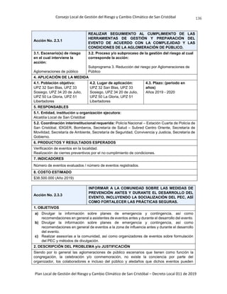 Consejo Local de Gestión del Riesgo y Cambio Climático de San Cristóbal
Plan Local de Gestión del Riesgo y Cambio Climático de San Cristóbal – Decreto Local 011 de 2019
136
Acción No. 2.3.1
REALIZAR SEGUIMIENTO AL CUMPLIMIENTO DE LAS
HERRAMIENTAS DE GESTIÓN Y PREPARACIÓN DEL
EVENTO DE ACUERDO CON LA COMPLEJIDAD Y LAS
CONDICIONES DE LA AGLOMERACIÓN DE PÚBLICO.
3.1. Escenario(s) de riesgo
en el cual interviene la
acción:
Aglomeraciones de público
3.2. Proceso y/o subproceso de la gestión del riesgo al cual
corresponde la acción:
Subprograma 3. Reducción del riesgo por Aglomeraciones de
Público
4. APLICACIÓN DE LA MEDIDA
4.1. Población objetivo:
UPZ 32 San Blas, UPZ 33
Sosiego, UPZ 34 20 de Julio,
UPZ 50 La Gloria, UPZ 51
Libertadores
4.2. Lugar de aplicación:
UPZ 32 San Blas, UPZ 33
Sosiego, UPZ 34 20 de Julio,
UPZ 50 La Gloria, UPZ 51
Libertadores
4.3. Plazo: (periodo en
años)
Años 2019 - 2020
5. RESPONSABLES
5.1. Entidad, institución u organización ejecutora:
Alcaldía Local de San Cristóbal
5.2. Coordinación interinstitucional requerida: Policía Nacional – Estación Cuarta de Policía de
San Cristóbal, IDIGER, Bomberos, Secretaría de Salud – Subred Centro Oriente, Secretaría de
Movilidad, Secretaría de Ambiente, Secretaría de Seguridad, Convivencia y Justicia, Secretaría de
Gobierno.
6. PRODUCTOS Y RESULTADOS ESPERADOS
Verificación de eventos en la localidad.
Realización de cierres preventivos por el no cumplimiento de condiciones.
7. INDICADORES
Número de eventos evaluados / número de eventos registrados.
8. COSTO ESTIMADO
$38.500.000 (Año 2019)
Acción No. 2.3.3
INFORMAR A LA COMUNIDAD SOBRE LAS MEDIDAS DE
PREVENCIÓN ANTES Y DURANTE EL DESARROLLO DEL
EVENTO, INCLUYENDO LA SOCIALIZACIÓN DEL PEC, ASÍ
COMO FORTALECER LAS PRÁCTICAS SEGURAS.
1. OBJETIVOS
a) Divulgar la información sobre planes de emergencia y contingencia, así como
recomendaciones en general a asistentes de eventos antes y durante el desarrollo del evento.
b) Divulgar la información sobre planes de emergencia y contingencia, así como
recomendaciones en general de eventos a la zona de influencia antes y durante el desarrollo
del evento.
c) Realizar asesorías a la comunidad, así como organizadores de eventos sobre formulación
del PEC y métodos de divulgación.
2. DESCRIPCIÓN DEL PROBLEMA y/o JUSTIFICACIÓN
Siendo por lo general las aglomeraciones de público escenarios que tienen como función la
congregación, la celebración y/o conmemoración, no existe la conciencia por parte del
organizador, los colaboradores e incluso del público y aledaños que dichos eventos pueden
 