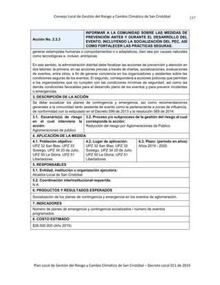 Consejo Local de Gestión del Riesgo y Cambio Climático de San Cristóbal
Plan Local de Gestión del Riesgo y Cambio Climático de San Cristóbal – Decreto Local 011 de 2019
137
Acción No. 2.3.3
INFORMAR A LA COMUNIDAD SOBRE LAS MEDIDAS DE
PREVENCIÓN ANTES Y DURANTE EL DESARROLLO DEL
EVENTO, INCLUYENDO LA SOCIALIZACIÓN DEL PEC, ASÍ
COMO FORTALECER LAS PRÁCTICAS SEGURAS.
generar estampidas humanas o comportamientos n o adaptativos, bien sea por causas naturales
como tecnológicas e, incluso, antrópicas.
En ese sentido, la administración distrital debe focalizar las acciones de prevención y atención en
dos labores: la primera, en las acciones previas a través de charlas, socializaciones, evaluaciones
de eventos, entre otros, a fin de generar conciencia en los organizadores y asistentes sobre las
condiciones seguras de los eventos. El segundo, corresponderá a acciones policivas que permitan
a los organizadores que no cumplen con las condiciones mínimas de seguridad, así como las
demás condiciones favorables para el desarrollo pleno de los eventos y para prevenir incidentes
o emergencias.
3. DESCRIPCIÓN DE LA ACCIÓN
Se debe socializar los planes de contingencia y emergencia, así como recomendaciones
generales a la comunidad tanto asistente de evento como la perteneciente a zonas de influencia,
de conformidad con lo estipulado en el Decreto 599 de 2013 y la resolución 569 de 2014.
3.1. Escenario(s) de riesgo
en el cual interviene la
acción:
Aglomeraciones de público
3.2. Proceso y/o subproceso de la gestión del riesgo al cual
corresponde la acción:
Reducción del riesgo por Aglomeraciones de Público
4. APLICACIÓN DE LA MEDIDA
4.1. Población objetivo:
UPZ 32 San Blas, UPZ 33
Sosiego, UPZ 34 20 de Julio,
UPZ 50 La Gloria, UPZ 51
Libertadores
4.2. Lugar de aplicación:
UPZ 32 San Blas, UPZ 33
Sosiego, UPZ 34 20 de Julio,
UPZ 50 La Gloria, UPZ 51
Libertadores
4.3. Plazo: (periodo en años)
Años 2019 - 2020
5. RESPONSABLES
5.1. Entidad, institución u organización ejecutora:
Alcaldía Local de San Cristóbal
5.2. Coordinación interinstitucional requerida:
N.A.
6. PRODUCTOS Y RESULTADOS ESPERADOS
Socialización de los planes de contingencia y emergencia en los eventos de aglomeración.
7. INDICADORES
Número de planes de emergencia y contingencia socializados / número de eventos
programados.
8. COSTO ESTIMADO
$38.500.000 (Año 2019)
 