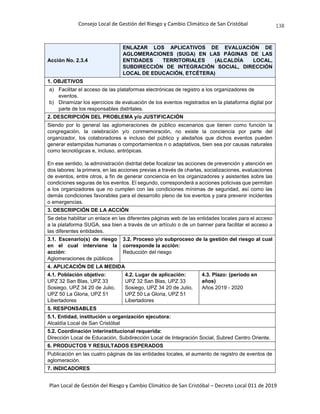 Consejo Local de Gestión del Riesgo y Cambio Climático de San Cristóbal
Plan Local de Gestión del Riesgo y Cambio Climático de San Cristóbal – Decreto Local 011 de 2019
138
Acción No. 2.3.4
ENLAZAR LOS APLICATIVOS DE EVALUACIÓN DE
AGLOMERACIONES (SUGA) EN LAS PÁGINAS DE LAS
ENTIDADES TERRITORIALES (ALCALDÍA LOCAL,
SUBDIRECCIÓN DE INTEGRACIÓN SOCIAL, DIRECCIÓN
LOCAL DE EDUCACIÓN, ETCÉTERA)
1. OBJETIVOS
a) Facilitar el acceso de las plataformas electrónicas de registro a los organizadores de
eventos.
b) Dinamizar los ejercicios de evaluación de los eventos registrados en la plataforma digital por
parte de los responsables distritales.
2. DESCRIPCIÓN DEL PROBLEMA y/o JUSTIFICACIÓN
Siendo por lo general las aglomeraciones de público escenarios que tienen como función la
congregación, la celebración y/o conmemoración, no existe la conciencia por parte del
organizador, los colaboradores e incluso del público y aledaños que dichos eventos pueden
generar estampidas humanas o comportamientos n o adaptativos, bien sea por causas naturales
como tecnológicas e, incluso, antrópicas.
En ese sentido, la administración distrital debe focalizar las acciones de prevención y atención en
dos labores: la primera, en las acciones previas a través de charlas, socializaciones, evaluaciones
de eventos, entre otros, a fin de generar conciencia en los organizadores y asistentes sobre las
condiciones seguras de los eventos. El segundo, corresponderá a acciones policivas que permitan
a los organizadores que no cumplen con las condiciones mínimas de seguridad, así como las
demás condiciones favorables para el desarrollo pleno de los eventos y para prevenir incidentes
o emergencias.
3. DESCRIPCIÓN DE LA ACCIÓN
Se debe habilitar un enlace en las diferentes páginas web de las entidades locales para el acceso
a la plataforma SUGA, sea bien a través de un artículo o de un banner para facilitar el acceso a
las diferentes entidades.
3.1. Escenario(s) de riesgo
en el cual interviene la
acción:
Aglomeraciones de públicos
3.2. Proceso y/o subproceso de la gestión del riesgo al cual
corresponde la acción:
Reducción del riesgo
4. APLICACIÓN DE LA MEDIDA
4.1. Población objetivo:
UPZ 32 San Blas, UPZ 33
Sosiego, UPZ 34 20 de Julio,
UPZ 50 La Gloria, UPZ 51
Libertadores
4.2. Lugar de aplicación:
UPZ 32 San Blas, UPZ 33
Sosiego, UPZ 34 20 de Julio,
UPZ 50 La Gloria, UPZ 51
Libertadores
4.3. Plazo: (periodo en
años)
Años 2019 - 2020
5. RESPONSABLES
5.1. Entidad, institución u organización ejecutora:
Alcaldía Local de San Cristóbal
5.2. Coordinación interinstitucional requerida:
Dirección Local de Educación, Subdirección Local de Integración Social, Subred Centro Oriente.
6. PRODUCTOS Y RESULTADOS ESPERADOS
Publicación en las cuatro páginas de las entidades locales, el aumento de registro de eventos de
aglomeración.
7. INDICADORES
 