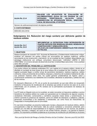Consejo Local de Gestión del Riesgo y Cambio Climático de San Cristóbal
Plan Local de Gestión del Riesgo y Cambio Climático de San Cristóbal – Decreto Local 011 de 2019
139
Acción No. 2.3.4
ENLAZAR LOS APLICATIVOS DE EVALUACIÓN DE
AGLOMERACIONES (SUGA) EN LAS PÁGINAS DE LAS
ENTIDADES TERRITORIALES (ALCALDÍA LOCAL,
SUBDIRECCIÓN DE INTEGRACIÓN SOCIAL, DIRECCIÓN
LOCAL DE EDUCACIÓN, ETCÉTERA)
Número de publicaciones/número de páginas posibles
8. COSTO ESTIMADO
$500.000 (Año 2019)
Subprograma 2.4. Reducción del riesgo sanitario por deficiente gestión de
residuos sólidos
Acción No. 2.4.1
Acción No. 2.4.3
IMPLEMENTAR LA ESTRATEGIA PARA INTERVENCIÓN DE
PUNTOS CRÍTICOS POR RESIDUOS SÓLIDOS, RESIDUOS DE
CONSTRUCCIÓN Y DEMOLICIÓN (RCD).
APLICAR LOS COMPARENDOS AMBIENTALES POR CÓDIGO
DE POLICÍA.
1. OBJETIVOS
Desde el proyecto de inversión 1531: Acciones de Desarrollo y Fortalecimiento Institucional; mitigar,
erradicar y/o intervenir los puntos críticos por acumulación de residuos orgánicos, sólidos
domiciliarios y/o de construcción y demolición, en la Localidad de San Cristóbal, desarrollando una
estrategia institucional con enfoque comunitario denominado “JUEGALE LIMPIO A SAN
CRISTÓBAL” en el marco del plan de desarrollo local San Cristóbal Mejor para todos; “Una Localidad
sana, feliz y en paz”
2. DESCRIPCIÓN DEL PROBLEMA y/o JUSTIFICACIÓN
Los puntos críticos (en adelante entiéndase PC), son lugares en el espacio público, donde se ve
afectado el concepto de área limpia de la zona urbana de la localidad de San Cristóbal, en estos
lugares puntuales llegan a confluir arrojo de escombros clandestino, residuos orgánicos, sólidos
ordinarios, lodos provenientes de sumideros, despojos y desechos del ciudadano habitante de calle,
que producen vectores entre otros, los cuales generan problemáticas de higiene, salud y
contaminación ambiental a los habitantes de la localidad, afectando la salubridad y calidad de vida
de los mismos.
Es necesario diferenciar un PC, de un punto de acumulación ya que este último es recuperado
mediante la frecuencia de recolección de la empresa que presta el servicio de aseo en la zona
determinada, por el contrario, un PC contara con la permanente acumulación de residuos de
cualquier tipo.
Los PC tanto en Bogotá como en la Localidad, se están convierten en basureros satélites o puntos
transitorios de residuos sólidos los cuales son generados por la indisciplina de algunos usuarios,
vendedores informales, comerciantes y carreteros causando malos olores y contaminación, lo
anterior aumenta la presencia de roedores, perros en estado de abandono o callejeros y demás;
generando incomodidad a los residentes o transeúntes, así como focos de insalubridad, de
inseguridad e intranquilidad para la comunidad.
En casi toda la localidad, se presenta inadecuado manejo y disposición de residuos sólidos, debido
principalmente a falta de información, falta de cultura ciudadana y conciencia ambiental, pero
también por una falta de responsabilidad en la higiene y salubridad con los vecinos, los jardines
infantiles, escuelas y colegios; así como en las rondas hídricas, parques, y en general el espacio
público. Es importante considerar problemas en el proceso de recolección por dificultad en el acceso
 