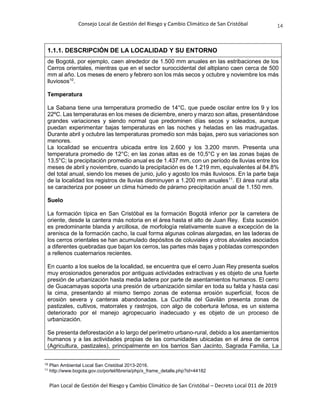 Consejo Local de Gestión del Riesgo y Cambio Climático de San Cristóbal
Plan Local de Gestión del Riesgo y Cambio Climático de San Cristóbal – Decreto Local 011 de 2019
14
1.1.1. DESCRIPCIÓN DE LA LOCALIDAD Y SU ENTORNO
de Bogotá, por ejemplo, caen alrededor de 1.500 mm anuales en las estribaciones de los
Cerros orientales, mientras que en el sector suroccidental del altiplano caen cerca de 500
mm al año. Los meses de enero y febrero son los más secos y octubre y noviembre los más
lluviosos10
.
Temperatura
La Sabana tiene una temperatura promedio de 14°C, que puede oscilar entre los 9 y los
22ºC. Las temperaturas en los meses de diciembre, enero y marzo son altas, presentándose
grandes variaciones y siendo normal que predominen días secos y soleados, aunque
puedan experimentar bajas temperaturas en las noches y heladas en las madrugadas.
Durante abril y octubre las temperaturas promedio son más bajas, pero sus variaciones son
menores.
La localidad se encuentra ubicada entre los 2.600 y los 3.200 msnm. Presenta una
temperatura promedio de 12°C; en las zonas altas es de 10,5°C y en las zonas bajas de
13,5°C; la precipitación promedio anual es de 1.437 mm, con un período de lluvias entre los
meses de abril y noviembre, cuando la precipitación es de 1.219 mm, equivalentes al 84.8%
del total anual, siendo los meses de junio, julio y agosto los más lluviosos. En la parte baja
de la localidad los registros de lluvias disminuyen a 1.200 mm anuales11
. El área rural alta
se caracteriza por poseer un clima húmedo de páramo precipitación anual de 1.150 mm.
Suelo
La formación típica en San Cristóbal es la formación Bogotá inferior por la carretera de
oriente, desde la cantera más notoria en el área hasta el alto de Juan Rey. Esta sucesión
es predominante blanda y arcillosa, de morfología relativamente suave a excepción de la
arenisca de la formación cacho, la cual forma algunas colinas alargadas, en las laderas de
los cerros orientales se han acumulado depósitos de coluviales y otros aluviales asociados
a diferentes quebradas que bajan los cerros, las partes más bajas y pobladas corresponden
a rellenos cuaternarios recientes.
En cuanto a los suelos de la localidad, se encuentra que el cerro Juan Rey presenta suelos
muy erosionados generados por antiguas actividades extractivas y es objeto de una fuerte
presión de urbanización hasta media ladera por parte de asentamientos humanos. El cerro
de Guacamayas soporta una presión de urbanización similar en toda su falda y hasta casi
la cima, presentando al mismo tiempo zonas de extensa erosión superficial, focos de
erosión severa y canteras abandonadas. La Cuchilla del Gavilán presenta zonas de
pastizales, cultivos, matorrales y rastrojos, con algo de cobertura leñosa, es un sistema
deteriorado por el manejo agropecuario inadecuado y es objeto de un proceso de
urbanización.
Se presenta deforestación a lo largo del perímetro urbano-rural, debido a los asentamientos
humanos y a las actividades propias de las comunidades ubicadas en el área de cerros
(Agricultura, pastizales), principalmente en los barrios San Jacinto, Sagrada Familia, La
10
Plan Ambiental Local San Cristóbal 2013-2016.
11
http://www.bogota.gov.co/portel/libreria/php/x_frame_detalle.php?id=44182
 