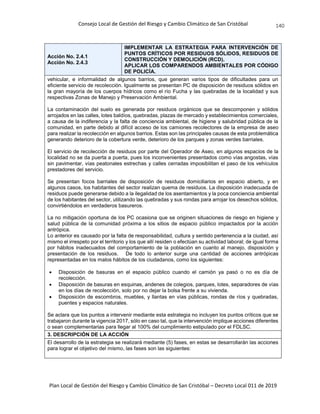 Consejo Local de Gestión del Riesgo y Cambio Climático de San Cristóbal
Plan Local de Gestión del Riesgo y Cambio Climático de San Cristóbal – Decreto Local 011 de 2019
140
Acción No. 2.4.1
Acción No. 2.4.3
IMPLEMENTAR LA ESTRATEGIA PARA INTERVENCIÓN DE
PUNTOS CRÍTICOS POR RESIDUOS SÓLIDOS, RESIDUOS DE
CONSTRUCCIÓN Y DEMOLICIÓN (RCD).
APLICAR LOS COMPARENDOS AMBIENTALES POR CÓDIGO
DE POLICÍA.
vehicular, e informalidad de algunos barrios, que generan varios tipos de dificultades para un
eficiente servicio de recolección. Igualmente se presentan PC de disposición de residuos sólidos en
la gran mayoría de los cuerpos hídricos como el río Fucha y las quebradas de la localidad y sus
respectivas Zonas de Manejo y Preservación Ambiental.
La contaminación del suelo es generada por residuos orgánicos que se descomponen y sólidos
arrojados en las calles, lotes baldíos, quebradas, plazas de mercado y establecimientos comerciales,
a causa de la indiferencia y la falta de conciencia ambiental, de higiene y salubridad pública de la
comunidad, en parte debido al difícil acceso de los camiones recolectores de la empresa de aseo
para realizar la recolección en algunos barrios. Estas son las principales causas de esta problemática
generando deterioro de la cobertura verde, deterioro de los parques y zonas verdes barriales.
El servicio de recolección de residuos por parte del Operador de Aseo, en algunos espacios de la
localidad no se da puerta a puerta, pues los inconvenientes presentados como vías angostas, vías
sin pavimentar, vías peatonales estrechas y calles cerradas imposibilitan el paso de los vehículos
prestadores del servicio.
Se presentan focos barriales de disposición de residuos domiciliarios en espacio abierto, y en
algunos casos, los habitantes del sector realizan quema de residuos. La disposición inadecuada de
residuos puede generarse debido a la ilegalidad de los asentamientos y la poca conciencia ambiental
de los habitantes del sector, utilizando las quebradas y sus rondas para arrojar los desechos sólidos,
convirtiéndolos en verdaderos basureros.
La no mitigación oportuna de los PC ocasiona que se originen situaciones de riesgo en higiene y
salud pública de la comunidad próxima a los sitios de espacio público impactados por la acción
antrópica.
Lo anterior es causado por la falta de responsabilidad, cultura y sentido pertenencia a la ciudad, así
mismo el irrespeto por el territorio y los que allí residen o efectúan su actividad laboral; de igual forma
por hábitos inadecuados del comportamiento de la población en cuanto al manejo, disposición y
presentación de los residuos. De todo lo anterior surge una cantidad de acciones antrópicas
representadas en los malos hábitos de los ciudadanos, como los siguientes:
 Disposición de basuras en el espacio público cuando el camión ya pasó o no es día de
recolección.
 Disposición de basuras en esquinas, andenes de colegios, parques, lotes, separadores de vías
en los días de recolección, solo por no dejar la bolsa frente a su vivienda.
 Disposición de escombros, muebles, y llantas en vías públicas, rondas de ríos y quebradas,
puentes y espacios naturales.
Se aclara que los puntos a intervenir mediante esta estrategia no incluyen los puntos críticos que se
trabajaron durante la vigencia 2017, sólo en caso tal, que la intervención implique acciones diferentes
o sean complementarias para llegar al 100% del cumplimiento estipulado por el FDLSC.
3. DESCRIPCIÓN DE LA ACCIÓN
El desarrollo de la estrategia se realizará mediante (5) fases, en estas se desarrollarán las acciones
para lograr el objetivo del mismo, las fases son las siguientes:
 