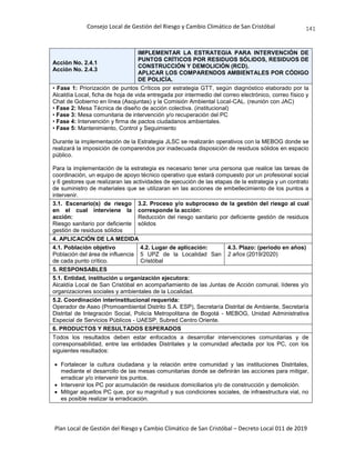 Consejo Local de Gestión del Riesgo y Cambio Climático de San Cristóbal
Plan Local de Gestión del Riesgo y Cambio Climático de San Cristóbal – Decreto Local 011 de 2019
141
Acción No. 2.4.1
Acción No. 2.4.3
IMPLEMENTAR LA ESTRATEGIA PARA INTERVENCIÓN DE
PUNTOS CRÍTICOS POR RESIDUOS SÓLIDOS, RESIDUOS DE
CONSTRUCCIÓN Y DEMOLICIÓN (RCD).
APLICAR LOS COMPARENDOS AMBIENTALES POR CÓDIGO
DE POLICÍA.
• Fase 1: Priorización de puntos Críticos por estrategia GTT, según diagnóstico elaborado por la
Alcaldía Local, ficha de hoja de vida entregada por intermedio del correo electrónico, correo físico y
Chat de Gobierno en línea (Asojuntas) y la Comisión Ambiental Local-CAL. (reunión con JAC)
• Fase 2: Mesa Técnica de diseño de acción colectiva. (institucional)
• Fase 3: Mesa comunitaria de intervención y/o recuperación del PC
• Fase 4: Intervención y firma de pactos ciudadanos ambientales.
• Fase 5: Mantenimiento, Control y Seguimiento
Durante la implementación de la Estrategia JLSC se realizarán operativos con la MEBOG donde se
realizará la imposición de comparendos por inadecuada disposición de residuos sólidos en espacio
público.
Para la implementación de la estrategia es necesario tener una persona que realice las tareas de
coordinación, un equipo de apoyo técnico operativo que estará compuesto por un profesional social
y 6 gestores que realizaran las actividades de ejecución de las etapas de la estrategia y un contrato
de suministro de materiales que se utilizaran en las acciones de embellecimiento de los puntos a
intervenir.
3.1. Escenario(s) de riesgo
en el cual interviene la
acción:
Riesgo sanitario por deficiente
gestión de residuos sólidos
3.2. Proceso y/o subproceso de la gestión del riesgo al cual
corresponde la acción:
Reducción del riesgo sanitario por deficiente gestión de residuos
sólidos
4. APLICACIÓN DE LA MEDIDA
4.1. Población objetivo
Población del área de influencia
de cada punto crítico.
4.2. Lugar de aplicación:
5 UPZ de la Localidad San
Cristóbal
4.3. Plazo: (periodo en años)
2 años (2019/2020)
5. RESPONSABLES
5.1. Entidad, institución u organización ejecutora:
Alcaldía Local de San Cristóbal en acompañamiento de las Juntas de Acción comunal, líderes y/o
organizaciones sociales y ambientales de la Localidad.
5.2. Coordinación interinstitucional requerida:
Operador de Aseo (Promoambiental Distrito S.A. ESP), Secretaría Distrital de Ambiente, Secretaría
Distrital de Integración Social, Policía Metropolitana de Bogotá - MEBOG, Unidad Administrativa
Especial de Servicios Públicos - UAESP, Subred Centro Oriente.
6. PRODUCTOS Y RESULTADOS ESPERADOS
Todos los resultados deben estar enfocados a desarrollar intervenciones comunitarias y de
corresponsabilidad, entre las entidades Distritales y la comunidad afectada por los PC, con los
siguientes resultados:
 Fortalecer la cultura ciudadana y la relación entre comunidad y las instituciones Distritales,
mediante el desarrollo de las mesas comunitarias donde se definirán las acciones para mitigar,
erradicar y/o intervenir los puntos.
 Intervenir los PC por acumulación de residuos domiciliarios y/o de construcción y demolición.
 Mitigar aquellos PC que, por su magnitud y sus condiciones sociales, de infraestructura vial, no
es posible realizar la erradicación.
 