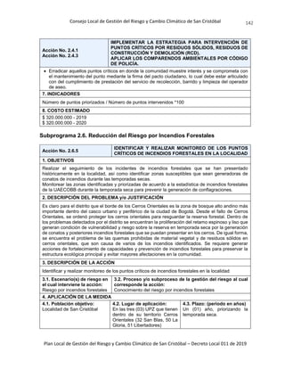 Consejo Local de Gestión del Riesgo y Cambio Climático de San Cristóbal
Plan Local de Gestión del Riesgo y Cambio Climático de San Cristóbal – Decreto Local 011 de 2019
142
Acción No. 2.4.1
Acción No. 2.4.3
IMPLEMENTAR LA ESTRATEGIA PARA INTERVENCIÓN DE
PUNTOS CRÍTICOS POR RESIDUOS SÓLIDOS, RESIDUOS DE
CONSTRUCCIÓN Y DEMOLICIÓN (RCD).
APLICAR LOS COMPARENDOS AMBIENTALES POR CÓDIGO
DE POLICÍA.
 Erradicar aquellos puntos críticos en donde la comunidad muestre interés y se comprometa con
el mantenimiento del punto mediante la firma del pacto ciudadano, lo cual debe estar articulado
con del cumplimiento de prestación del servicio de recolección, barrido y limpieza del operador
de aseo.
7. INDICADORES
Número de puntos priorizados / Número de puntos intervenidos *100
8. COSTO ESTIMADO
$ 320.000.000 - 2019
$ 320.000.000 - 2020
Subprograma 2.6. Reducción del Riesgo por Incendios Forestales
Acción No. 2.6.5
IDENTIFICAR Y REALIZAR MONITOREO DE LOS PUNTOS
CRÍTICOS DE INCENDIOS FORESTALES EN LA LOCALIDAD
1. OBJETIVOS
Realizar el seguimiento de los incidentes de incendios forestales que se han presentado
históricamente en la localidad, así como identificar zonas susceptibles que sean generadoras de
conatos de incendios durante las temporadas secas.
Monitorear las zonas identificadas y priorizadas de acuerdo a la estadística de incendios forestales
de la UAECOBB durante la temporada seca para prevenir la generación de conflagraciones.
2. DESCRIPCIÓN DEL PROBLEMA y/o JUSTIFICACIÓN
Es claro para el distrito que el borde de los Cerros Orientales es la zona de bosque alto andino más
importante dentro del casco urbano y periférico de la ciudad de Bogotá. Desde el fallo de Cerros
Orientales, se ordenó proteger los cerros orientales para resguardar la reserva forestal. Dentro de
los problemas detectados por el distrito se encuentran la proliferación del retamo espinoso y liso que
generan condición de vulnerabilidad y riesgo sobre la reserva en temporada seca por la generación
de conatos y posteriores incendios forestales que se puedan presentar en los cerros. De igual forma,
se encuentra el problema de las quemas prohibidas de material vegetal y de residuos sólidos en
cerros orientales, que son causa de varios de los incendios identificados. Se requiere generar
acciones de fortalecimiento de capacidades y prevención de incendios forestales para preservar la
estructura ecológica principal y evitar mayores afectaciones en la comunidad.
3. DESCRIPCIÓN DE LA ACCIÓN
Identificar y realizar monitoreo de los puntos críticos de incendios forestales en la localidad
3.1. Escenario(s) de riesgo en
el cual interviene la acción:
Riesgo por incendios forestales
3.2. Proceso y/o subproceso de la gestión del riesgo al cual
corresponde la acción:
Conocimiento del riesgo por incendios forestales
4. APLICACIÓN DE LA MEDIDA
4.1. Población objetivo:
Localidad de San Cristóbal
4.2. Lugar de aplicación:
En las tres (03) UPZ que tienen
dentro de su territorio Cerros
Orientales (32 San Blas, 50 La
Gloria, 51 Libertadores)
4.3. Plazo: (periodo en años)
Un (01) año, priorizando la
temporada seca.
 