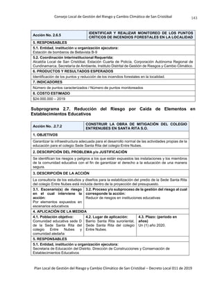 Consejo Local de Gestión del Riesgo y Cambio Climático de San Cristóbal
Plan Local de Gestión del Riesgo y Cambio Climático de San Cristóbal – Decreto Local 011 de 2019
143
Acción No. 2.6.5
IDENTIFICAR Y REALIZAR MONITOREO DE LOS PUNTOS
CRÍTICOS DE INCENDIOS FORESTALES EN LA LOCALIDAD
5. RESPONSABLES
5.1. Entidad, institución u organización ejecutora:
Estación de bomberos de Bellavista B-9
5.2. Coordinación Interinstitucional Requerida:
Alcaldía Local de San Cristóbal, Estación Cuarta de Policía, Corporación Autónoma Regional de
Cundinamarca, Secretaría de Ambiente, Instituto Distrital de Gestión de Riesgos y Cambio Climático.
6. PRODUCTOS Y RESULTADOS ESPERADOS
Identificación de los puntos y reducción de los incendios forestales en la localidad.
7. INDICADORES
Número de puntos caracterizados / Número de puntos monitoreados
8. COSTO ESTIMADO
$24.000.000 – 2019
Subprograma 2.7. Reducción del Riesgo por Caída de Elementos en
Establecimientos Educativos
Acción No. .2.7.2
CONSTRUIR LA OBRA DE MITIGACIÓN DEL COLEGIO
ENTRENUBES EN SANTA RITA S.O.
1. OBJETIVOS
Garantizar la infraestructura adecuada para el desarrollo normal de las actividades propias de la
educación para el colegio Sede Santa Rita del colegio Entre Nubes.
2. DESCRIPCIÓN DEL PROBLEMA y/o JUSTIFICACIÓN
Se identifican los riesgos y peligros a los que están expuestos las instalaciones y los miembros
de la comunidad educativa con el fin de garantizar el derecho a la educación de una manera
segura.
3. DESCRIPCIÓN DE LA ACCIÓN
La consultoría de los estudios y diseños para la estabilización del predio de la Sede Santa Rita
del colegio Entre Nubes está incluida dentro de la proyección del presupuesto.
3.1. Escenario(s) de riesgo
en el cual interviene la
acción:
Por elementos expuestos en
escenarios educativos
3.2. Proceso y/o subproceso de la gestión del riesgo al cual
corresponde la acción:
Reducir de riesgos en instituciones educativas
4. APLICACIÓN DE LA MEDIDA
4.1. Población objetivo:
Comunidad educativa sede D
de la Sede Santa Rita del
colegio Entre Nubes y
comunidad aledaña
4.2. Lugar de aplicación:
Barrio Santa Rita suroriental,
Sede Santa Rita del colegio
Entre Nubes.
4.3. Plazo: (periodo en
años)
Un (1) año 2020.
5. RESPONSABLES
5.1. Entidad, institución u organización ejecutora:
Secretaria de Educación del Distrito. Dirección de Construcciones y Conservación de
Establecimientos Educativos
 