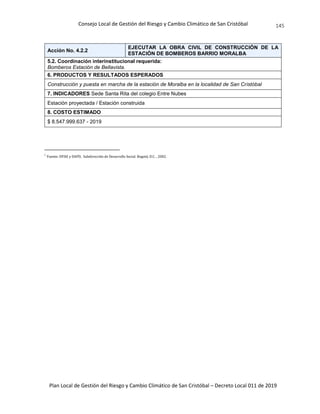 Consejo Local de Gestión del Riesgo y Cambio Climático de San Cristóbal
Plan Local de Gestión del Riesgo y Cambio Climático de San Cristóbal – Decreto Local 011 de 2019
145
Acción No. 4.2.2
EJECUTAR LA OBRA CIVIL DE CONSTRUCCIÓN DE LA
ESTACIÓN DE BOMBEROS BARRIO MORALBA
5.2. Coordinación interinstitucional requerida:
Bomberos Estación de Bellavista.
6. PRODUCTOS Y RESULTADOS ESPERADOS
Construcción y puesta en marcha de la estación de Moralba en la localidad de San Cristóbal
7. INDICADORES Sede Santa Rita del colegio Entre Nubes
Estación proyectada / Estación construida
8. COSTO ESTIMADO
$ 8.547.999.637 - 2019
i
Fuente: DPAE y DAPD, Subdirección de Desarrollo Social. Bogotá, D.C. , 2002.
 